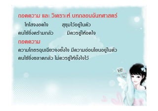 ถอดความ และ วิเคราะห บทกลอนฉันทศาสตร
  โทโสจงอดใจ         สุขุมไวอยูในตัว
คนไขยิ่งครามกลัว      มิควรขูใหอดใจ
ถอดความ
ความโกธรฉุนเฉียวจงยั้งใจ มีความออนโยนอยูในตัว
คนไขยิ่งขลาดกลัว ไมควรขูใหยั้งใจไว
 