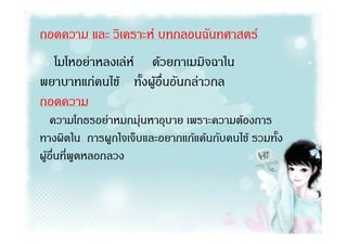 ถอดความ และ วิเคราะห บทกลอนฉันทศาสตร
  โมโหอยาหลงเลห ดวยกาเมมิจฉาใน
พยาบาทแกคนไข ทั้งผูอื่นอันกลาวกล
ถอดความ
   ความโกธรอยาหมกมุนหาอุบาย เพราะความตองการ
ทางผิดใน การผูกใจเจ็บและอยากแกแคนกับคนไข รวมทั้ง
ผูอื่นที่พูดหลอกลวง
 