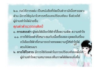 ๒.๓. กลวิธีการแตง เปนหนังสือที่จัดเปนตํารามีเนื้อหาเฉพาะ
ดาน มีการใชอุปมาโวหารหรือบทเปรียบเทียบ ซึงชวยให
                                                ่
ผูอานเขาใจไดงายขึ้น
คุณคาดานวรรณศิลป
๑. การสรรคํา ผูแตงไดเลือกใชคําที่สื่อความคิด ความเขาใจ
 ๑.๑. การใชถอยคําที่เหมาะสมกับเนื้อเรื่องและบุคคลในเรื่อง
      กวีเลือกใชคําที่สามารถถายทอดความรูใหเขาใจได
      ตรงไปตรงมา
๒. การใชโวหาร มีการใชถอยคําในการเปรียบเทียบเพื่อให
      ผูอานเขาใจความหมายและเห็นภาพไดชัดเจนยิ่งขึ้น
 