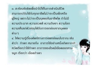 ๓. สะทอนขอคิดเพื่อนําไปใชในการดําเนินชีวิต
สามารถปรับใชกับทุกอาชีพไมวาจะเปนเด็กหรือ
ผูใหญ เพราะไมวาจะเปนบุคคลในอาชีพใด ถาไมมี
ความประมาท ความอวดดี ความริษยา ความโลภ
ความเห็นแกตัวยอมไดรับการยกยองจากบุคคล
ตางๆ
๔. ใหความรูเรื่องศัพททางการแพทยแผนโบราณ เชน
คําวา กําเดา หมายถึง อาการไขอยางหนึ่งเกิดจาก
หวัดเรียกวาไขกําเดา อาการของโรคมีเลือดออกทาง
จมูก เรียกวา เลือดกําเดา
 