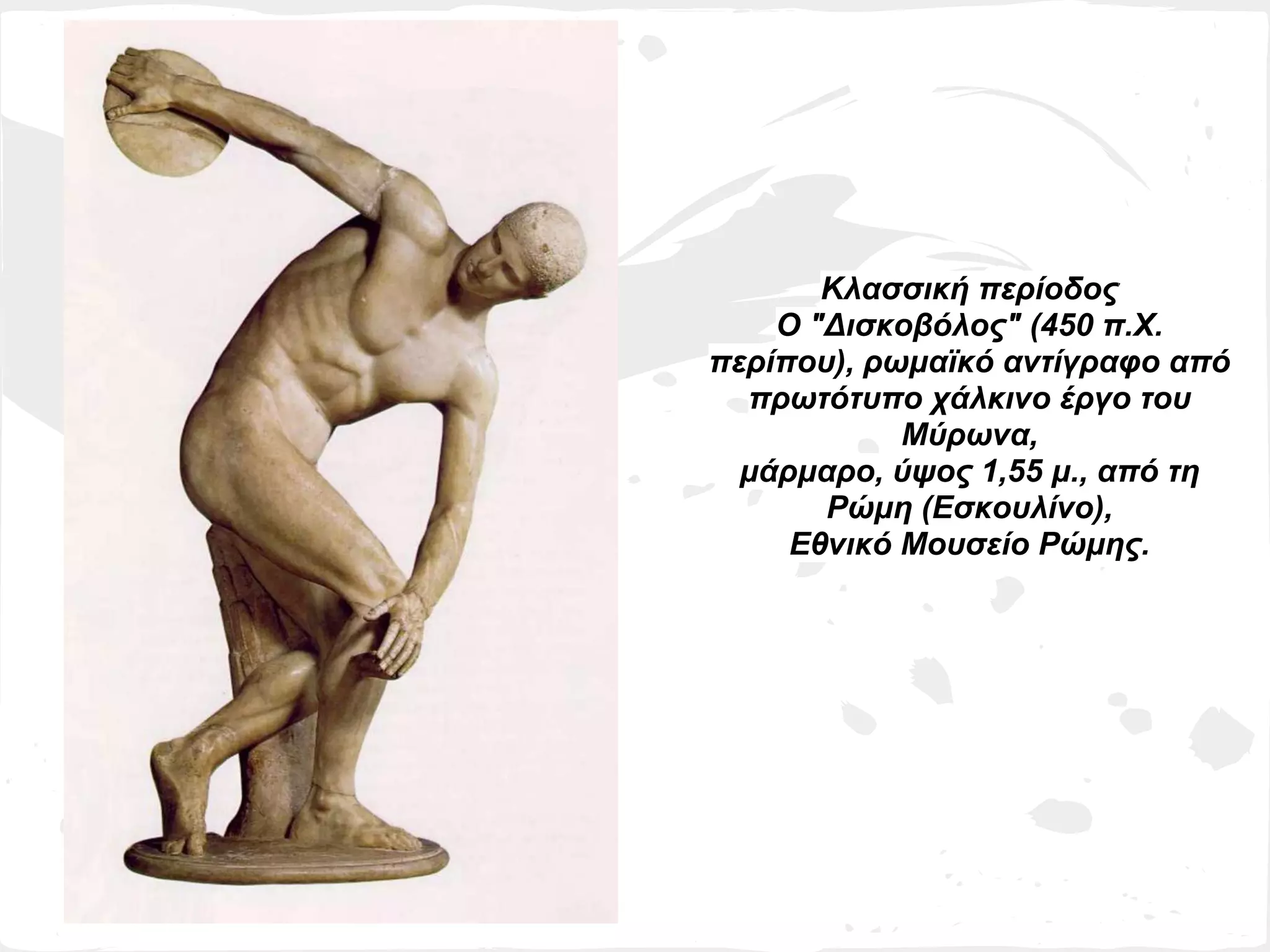Κλασσική περίοδος
    Ο "Δισκοβόλος" (450 π.Χ.
περίπου), ρωμαϊκό αντίγραφο από
  πρωτότυπο χάλκινο έργο του
            Μύρωνα,
  μάρμαρο, ύψος 1,55 μ., από τη
       Ρώμη (Εσκουλίνο),
     Εθνικό Μουσείο Ρώμης.
 