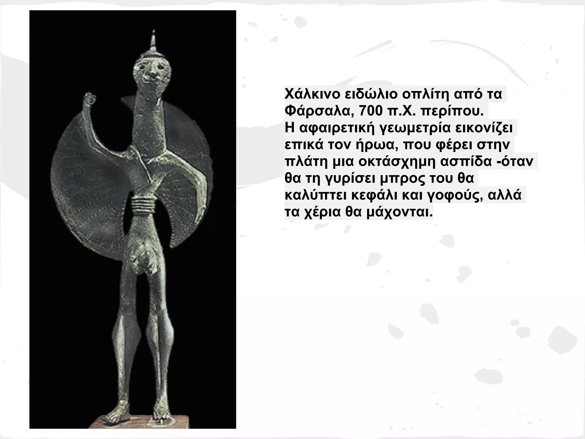 Χάλκινο ειδώλιο οπλίτη από τα
Φάρσαλα, 700 π.Χ. περίπου.
Η αφαιρετική γεωμετρία εικονίζει
επικά τον ήρωα, που φέρει στην
πλάτη μια οκτάσχημη ασπίδα -όταν
θα τη γυρίσει μπρος του θα
καλύπτει κεφάλι και γοφούς, αλλά
τα χέρια θα μάχονται.
 