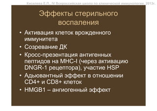 Киселева Е.П., IV Всероссийская школа по клинической иммунологии, 2013г.


        Эффекты стерильного
           воспаления
• Активация клеток врожденного
  иммунитета
• Созревание ДК
• Кросс-презентация антигенных
  пептидов на MHC-I (через активацию
  DNGR-1 рецептора), участие HSP
• Адьювантный эффект в отношении
  CD4+ и CD8+ клеток
• HMGB1 – ангиогенный эффект
 
