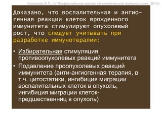 Киселева Е.П., IV Всероссийская школа по клинической иммунологии, 2013г.

Доказано, что воспалительная и ангио-
генная реакции клеток врожденного
иммунитета стимулируют опухолевый
рост, что следует учитывать при
разработке иммунотерапии:
• Избирательная стимуляция
  противоопухолевых реакций иммунитета
• Подавление проопухолевых реакций
  иммунитета (анти-ангиогенная терапия, в
  т.ч. цитостатики, ингибиция миграции
  воспалительных клеток в опухоль,
  ингибиция миграции клеток-
  предшественниц в опухоль)
 