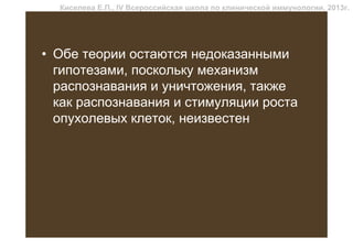 Киселева Е.П., IV Всероссийская школа по клинической иммунологии, 2013г.




• Обе теории остаются недоказанными
  гипотезами, поскольку механизм
  распознавания и уничтожения, также
  как распознавания и стимуляции роста
  опухолевых клеток, неизвестен
 