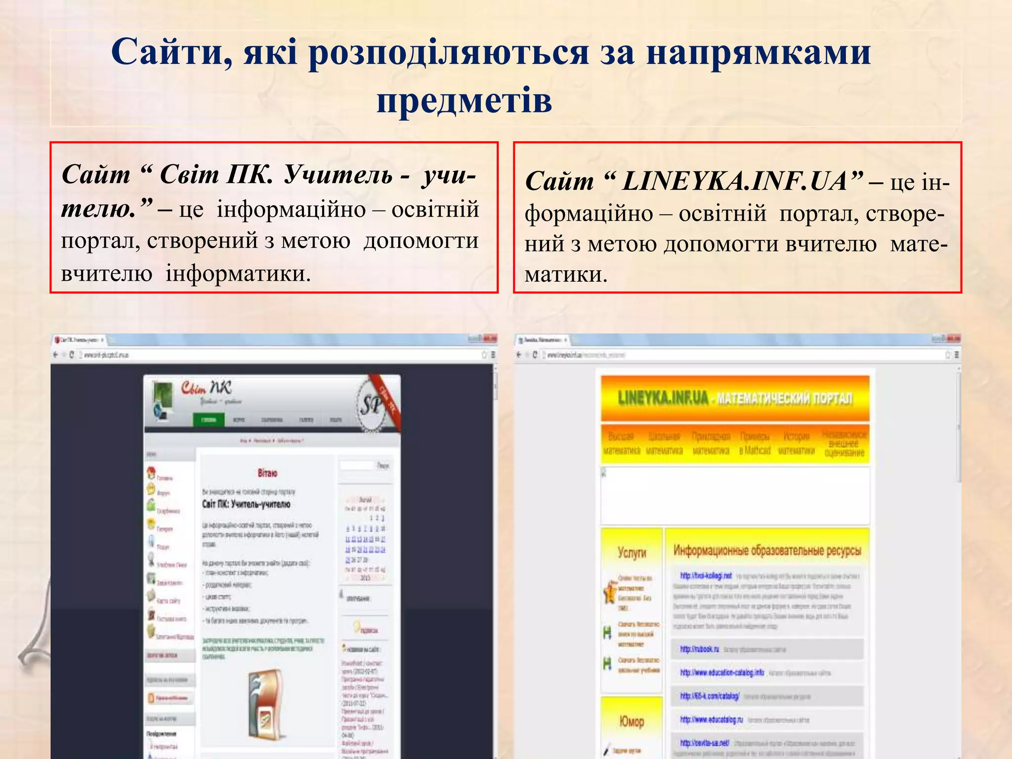 Сайти, які розподіляються за напрямками
                  предметів
Сайт “ Світ ПК. Учитель - учи-        Сайт “ LINEYKA.INF.UA” – це ін-
телю.” – це інформаційно – освітній   формаційно – освітній портал, створе-
портал, створений з метою допомогти   ний з метою допомогти вчителю мате-
вчителю інформатики.                  матики.
 