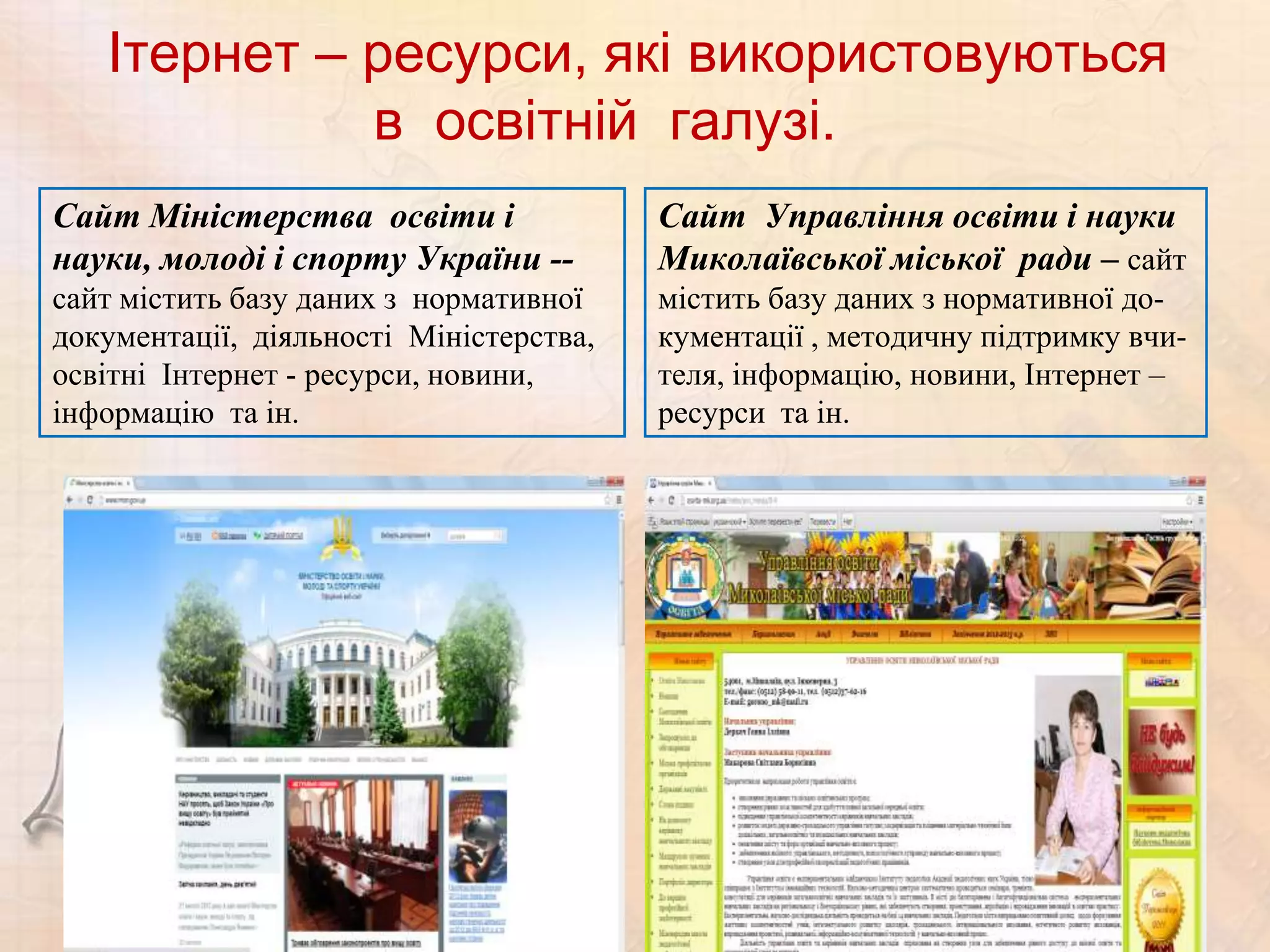 Ітернет – ресурси, які використовуються
             в освітній галузі.
Сайт Міністерства освіти і               Сайт Управління освіти і науки
науки, молоді і спорту України --        Миколаївської міської ради – сайт
сайт містить базу даних з нормативної    містить базу даних з нормативної до-
документації, діяльності Міністерства,   кументації , методичну підтримку вчи-
освітні Інтернет - ресурси, новини,      теля, інформацію, новини, Інтернет –
інформацію та ін.                        ресурси та ін.
 