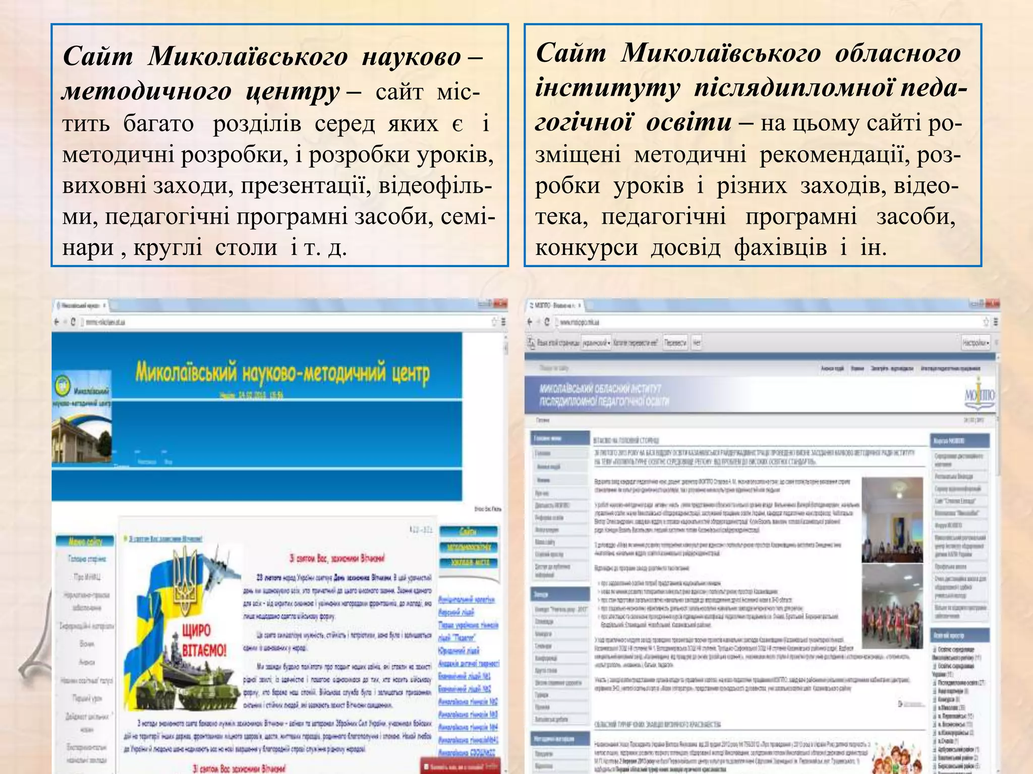 Сайт Миколаївського науково –             Сайт Миколаївського обласного
методичного центру – сайт міс-            інституту післядипломної педа-
тить багато розділів серед яких є і       гогічної освіти – на цьому сайті ро-
методичні розробки, і розробки уроків,    зміщені методичні рекомендації, роз-
виховні заходи, презентації, відеофіль-   робки уроків і різних заходів, відео-
ми, педагогічні програмні засоби, семі-   тека, педагогічні програмні засоби,
нари , круглі столи і т. д.               конкурси досвід фахівців і ін.
 