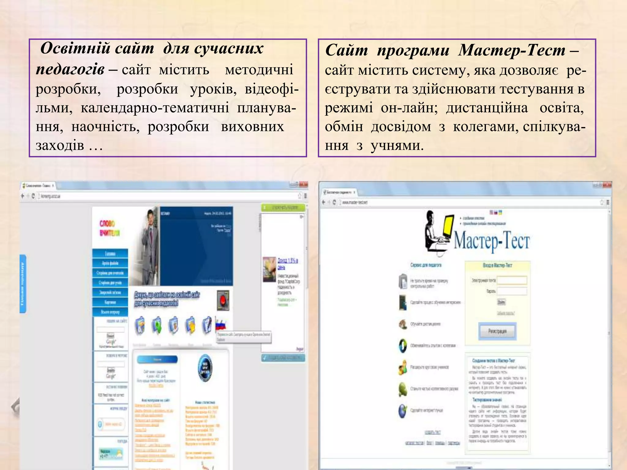 Освітній сайт для сучасних            Сайт програми Мастер-Тест –
педагогів – сайт містить методичні    сайт містить систему, яка дозволяє ре-
розробки, розробки уроків, відеофі-   єструвати та здійснювати тестування в
льми, календарно-тематичні планува-   режимі он-лайн; дистанційна освіта,
ння, наочність, розробки виховних     обмін досвідом з колегами, спілкува-
заходів …                             ння з учнями.
 