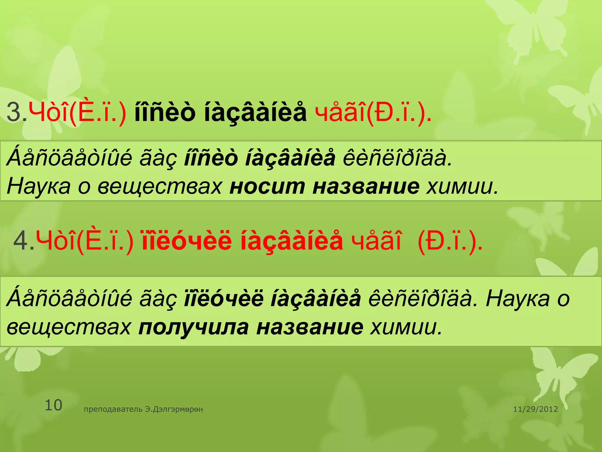 3.Чòî(È.ï.) íîñèò íàçâàíèå чåãî(Ð.ï.).
Áåñöâåòíûé ãàç íîñèò íàçâàíèå êèñëîðîäà.
Наука о веществах носит название химии.

4.Чòî(È.ï.) ïîëóчèë íàçâàíèå чåãî (Ð.ï.).

Áåñöâåòíûé ãàç ïîëóчèë íàçâàíèå êèñëîðîäà. Наука о
веществах получила название химии.


   10   преподаватель Э.Дэлгэрмөрөн         11/29/2012
 