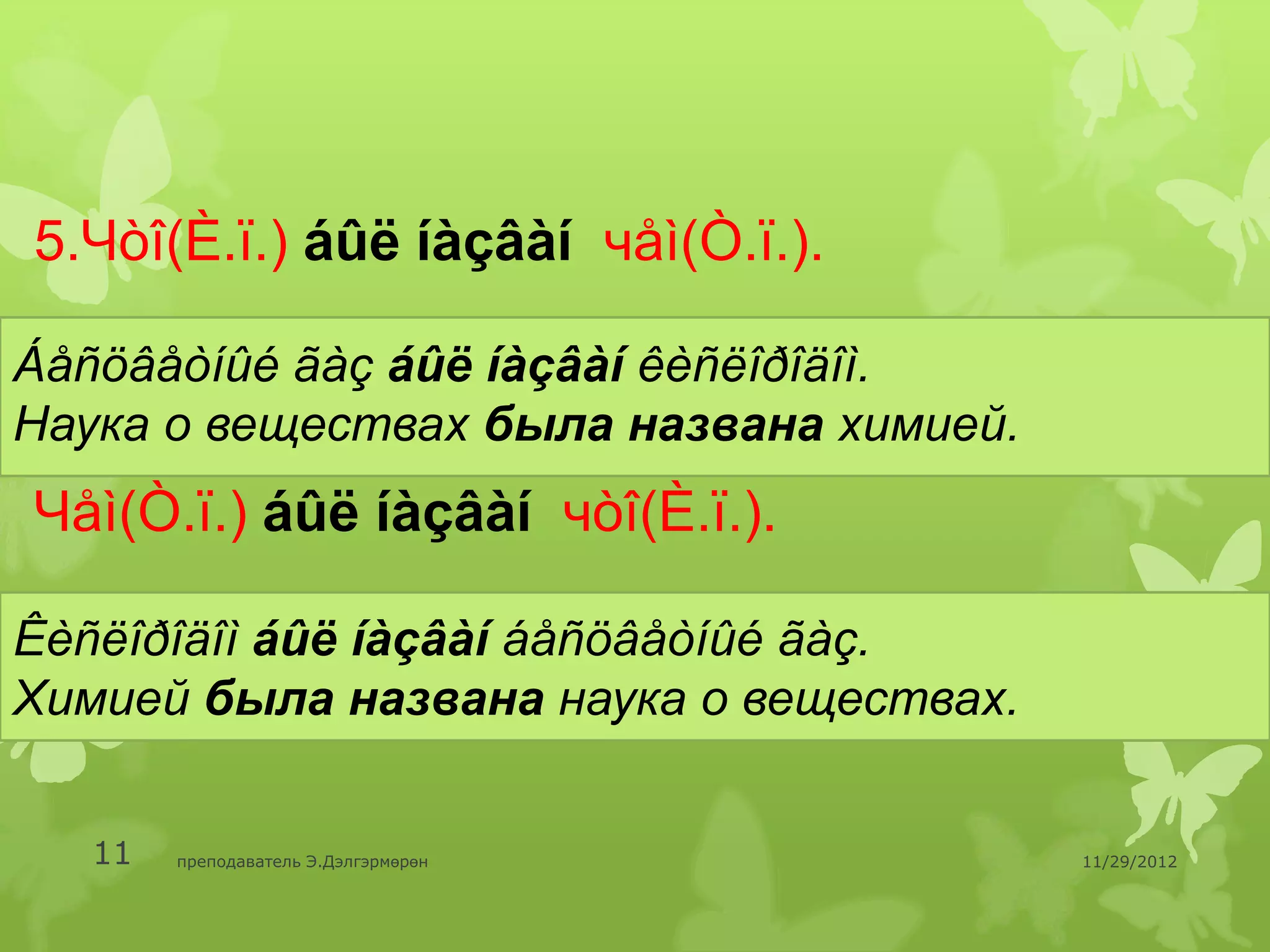 5.Чòî(È.ï.) áûë íàçâàí чåì(Ò.ï.).

Áåñöâåòíûé ãàç áûë íàçâàí êèñëîðîäîì.
Наука о веществах была названа химией.
Чåì(Ò.ï.) áûë íàçâàí чòî(È.ï.).

Êèñëîðîäîì áûë íàçâàí áåñöâåòíûé ãàç.
Химией была названа наука о веществах.


   11   преподаватель Э.Дэлгэрмөрөн      11/29/2012
 
