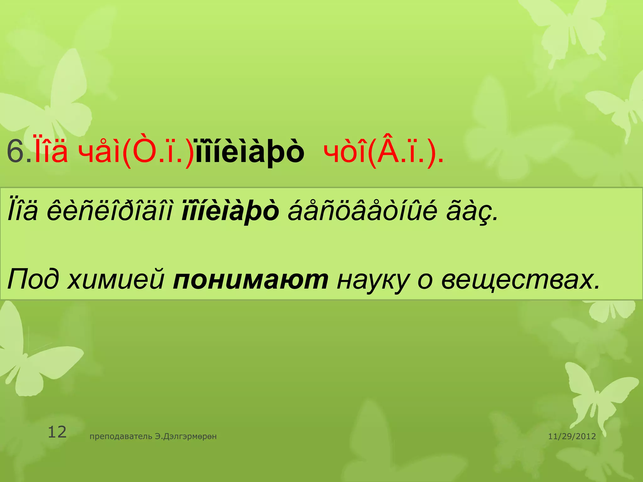 6.Ïîä чåì(Ò.ï.)ïîíèìàþò чòî(Â.ï.).
Ïîä êèñëîðîäîì ïîíèìàþò áåñöâåòíûé ãàç.

Под химией понимают науку о веществах.




   12   преподаватель Э.Дэлгэрмөрөн       11/29/2012
 