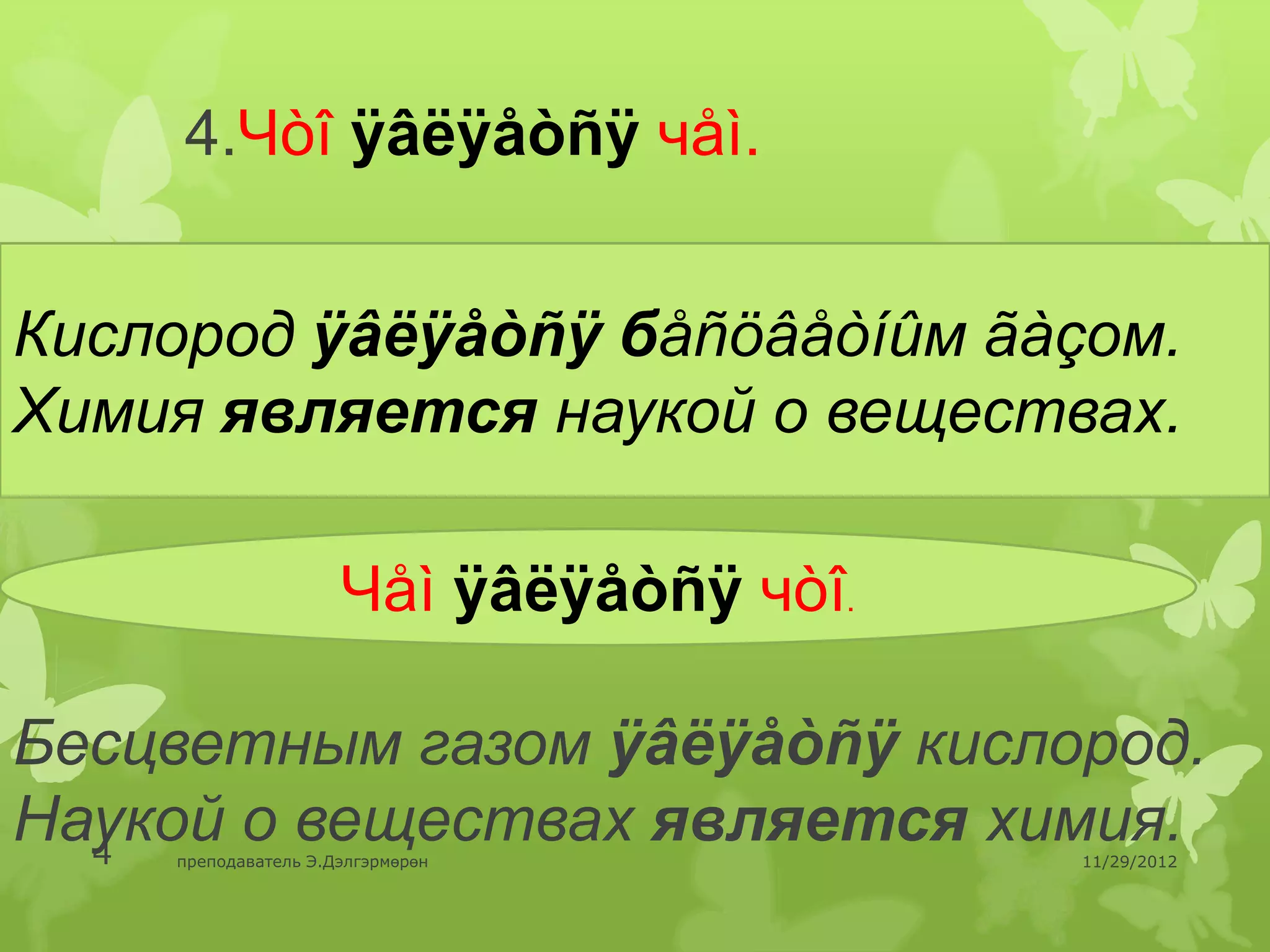 4.Чòî ÿâëÿåòñÿ чåì.


Кислород ÿâëÿåòñÿ бåñöâåòíûм ãàçом.
Химия является наукой о веществах.

                     Чåì ÿâëÿåòñÿ чòî.

Бесцветным газом ÿâëÿåòñÿ кислород.
Наукой о веществах является химия.
  4 преподаватель Э.Дэлгэрмөрөн          11/29/2012
 
