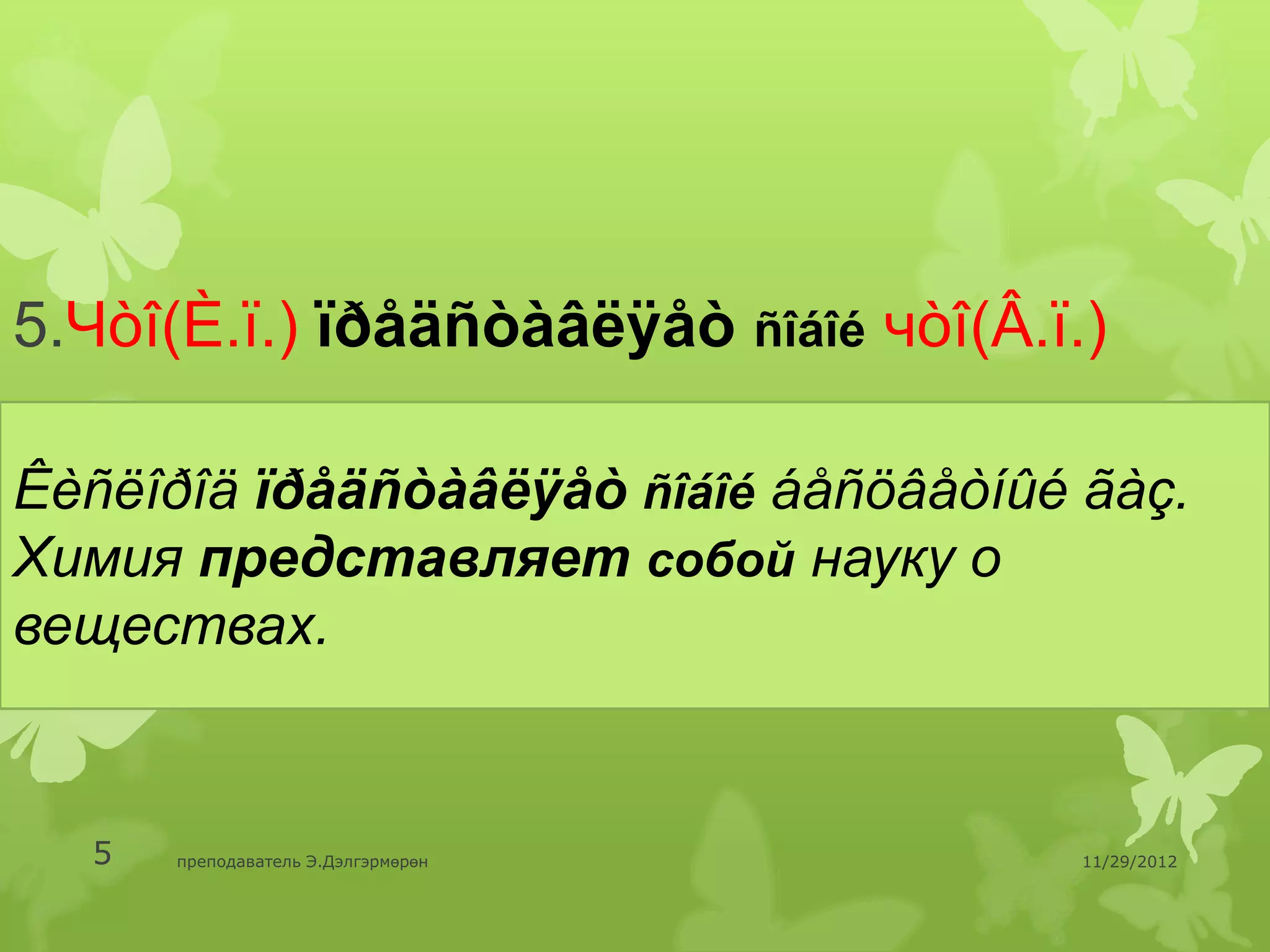5.Чòî(È.ï.) ïðåäñòàâëÿåò ñîáîé чòî(Â.ï.)

Êèñëîðîä ïðåäñòàâëÿåò ñîáîé áåñöâåòíûé ãàç.
Химия представляет собой науку о
веществах.


  5   преподаватель Э.Дэлгэрмөрөн      11/29/2012
 