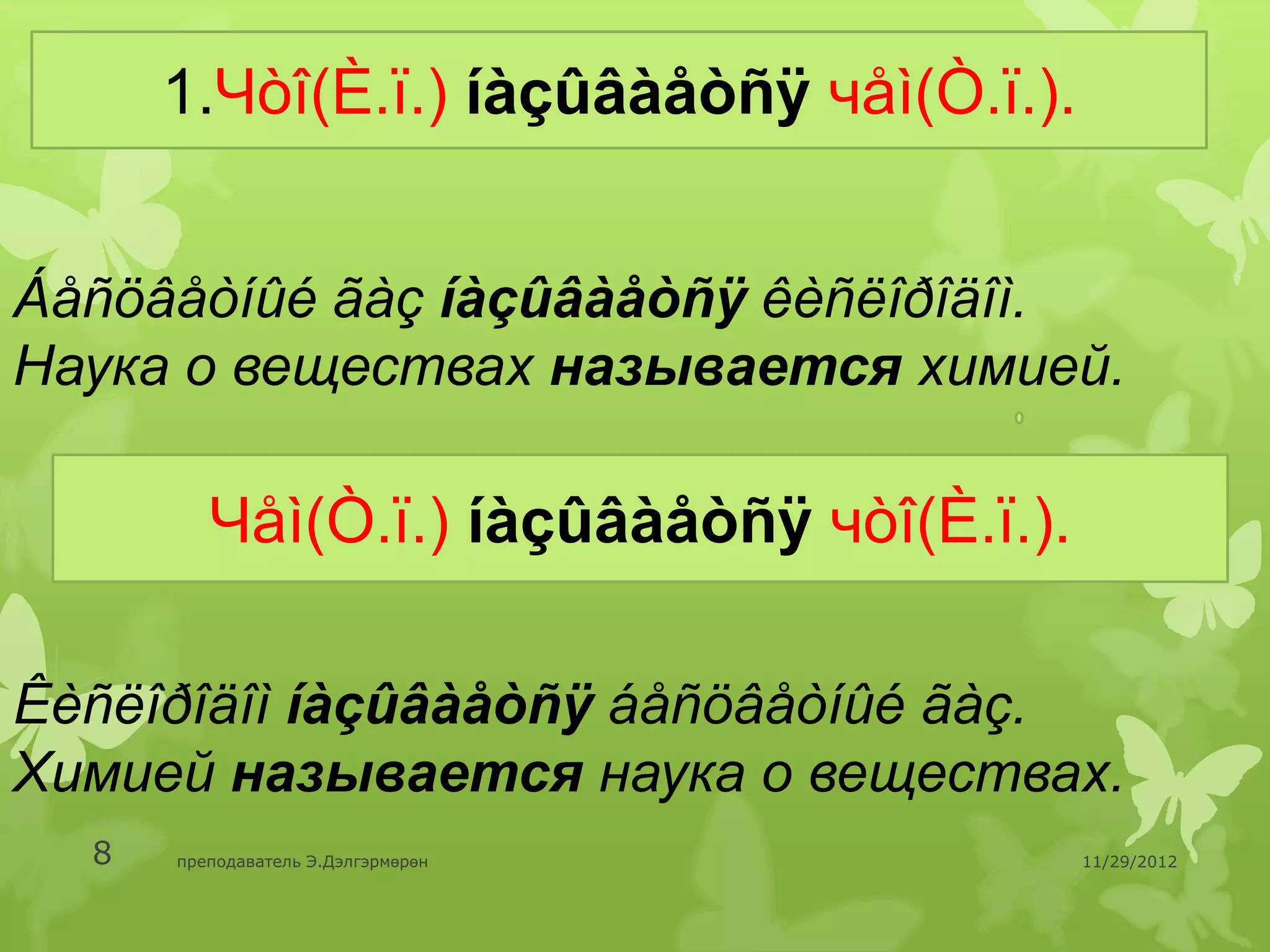 1.Чòî(È.ï.) íàçûâàåòñÿ чåì(Ò.ï.).


Áåñöâåòíûé ãàç íàçûâàåòñÿ êèñëîðîäîì.
Наука о веществах называется химией.

         Чåì(Ò.ï.) íàçûâàåòñÿ чòî(È.ï.).

Êèñëîðîäîì íàçûâàåòñÿ áåñöâåòíûé ãàç.
Химией называется наука о веществах.
  8   преподаватель Э.Дэлгэрмөрөн          11/29/2012
 