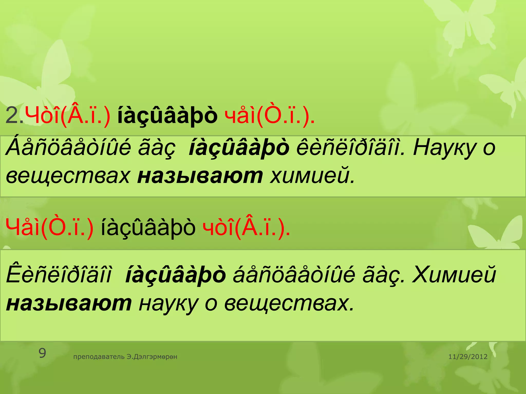 2.Чòî(Â.ï.) íàçûâàþò чåì(Ò.ï.).
Áåñöâåòíûé ãàç íàçûâàþò êèñëîðîäîì. Науку о
веществах называют химией.

Чåì(Ò.ï.) íàçûâàþò чòî(Â.ï.).

Êèñëîðîäîì íàçûâàþò áåñöâåòíûé ãàç. Химией
называют науку о веществах.

   9   преподаватель Э.Дэлгэрмөрөн    11/29/2012
 