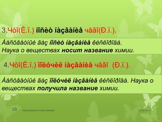3.Чòî(È.ï.) íîñèò íàçâàíèå чåãî(Ð.ï.).
Áåñöâåòíûé ãàç íîñèò íàçâàíèå êèñëîðîäà.
Наука о веществах носит название химии.

4.Чòî(È.ï.) ïîëóчèë íàçâàíèå чåãî (Ð.ï.).

Áåñöâåòíûé ãàç ïîëóчèë íàçâàíèå êèñëîðîäà. Наука о
веществах получила название химии.


   10   преподаватель Э.Дэлгэрмөрөн         11/29/2012
 