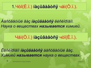 1.Чòî(È.ï.) íàçûâàåòñÿ чåì(Ò.ï.).


Áåñöâåòíûé ãàç íàçûâàåòñÿ êèñëîðîäîì.
Наука о веществах называется химией.

         Чåì(Ò.ï.) íàçûâàåòñÿ чòî(È.ï.).

Êèñëîðîäîì íàçûâàåòñÿ áåñöâåòíûé ãàç.
Химией называется наука о веществах.
  8   преподаватель Э.Дэлгэрмөрөн          11/29/2012
 
