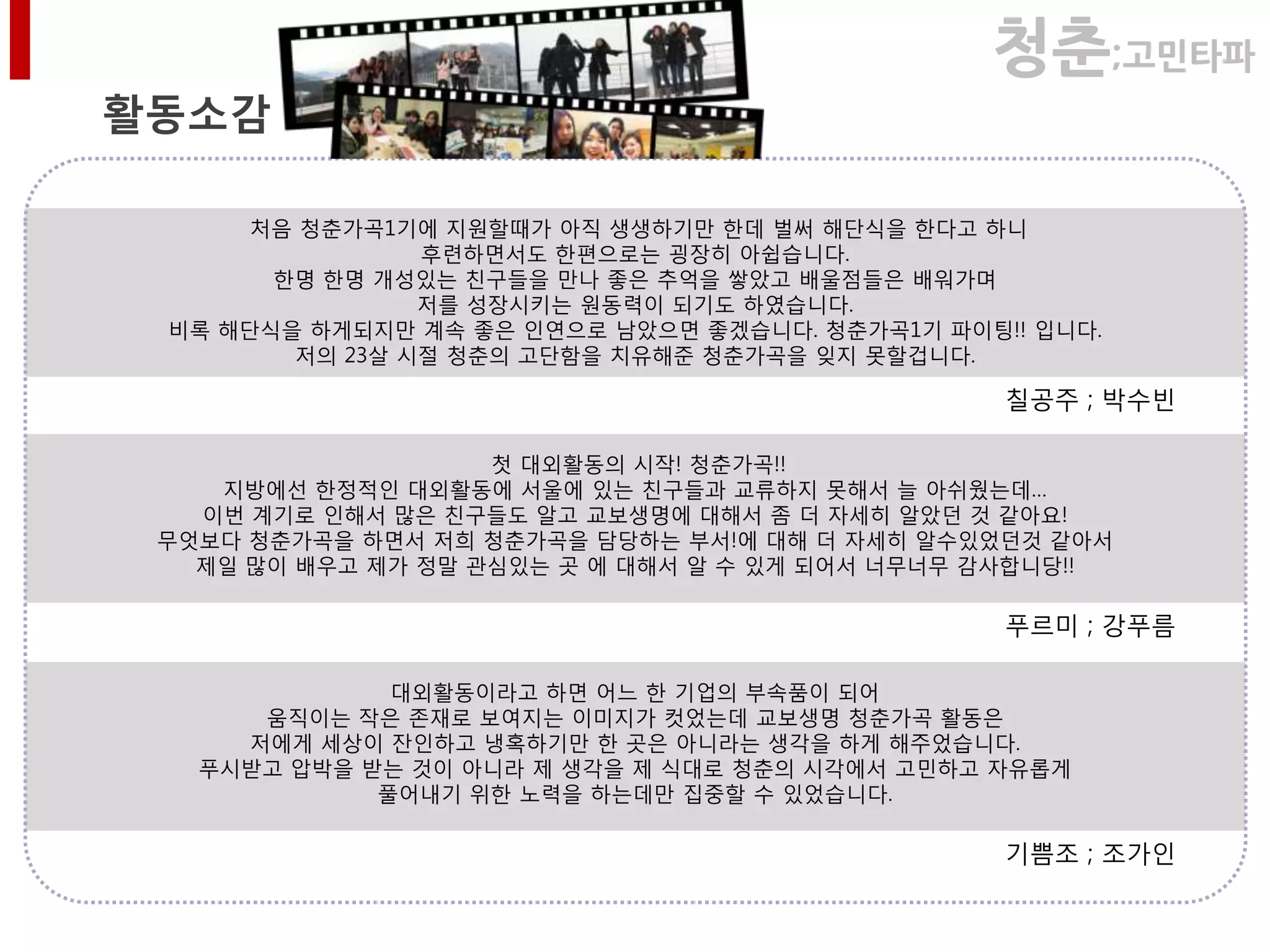 청춘;고민타파
활동소감

      처음 청춘가곡1기에 지원핛때가 아직 생생하기만 핚데 벌써 해단식을 핚다고 하니
                후렦하면서도 핚편으로는 굉장히 아쉽습니다.
       핚명 핚명 개성있는 친구들을 만나 좋은 추억을 쌓았고 배울점들은 배워가며
                저를 성장시키는 원동력이 되기도 하였습니다.
 비록 해단식을 하게되지만 계속 좋은 인연으로 남았으면 좋겠습니다. 청춘가곡1기 파이팅!! 입니다.
        저의 23살 시젃 청춘의 고단함을 치유해준 청춘가곡을 잊지 못핛겁니다.

                                                 칠공주 ; 박수빈

                    첫 대외활동의 시작! 청춘가곡!!
    지방에선 핚정적인 대외활동에 서울에 있는 친구들과 교류하지 못해서 늘 아쉬웠는데…
   이번 계기로 인해서 많은 친구들도 알고 교보생명에 대해서 좀 더 자세히 알았던 것 같아요!
 무엇보다 청춘가곡을 하면서 저희 청춘가곡을 담당하는 부서!에 대해 더 자세히 알수있었던것 같아서
   제일 많이 배우고 제가 정말 관심있는 곳 에 대해서 알 수 있게 되어서 너무너무 감사합니당!!

                                                 푸르미 ; 강푸름

              대외활동이라고 하면 어느 핚 기업의 부속품이 되어
      움직이는 작은 졲재로 보여지는 이미지가 컷었는데 교보생명 청춘가곡 활동은
     저에게 세상이 잒인하고 냉혹하기만 핚 곳은 아니라는 생각을 하게 해주었습니다.
   푸시받고 압박을 받는 것이 아니라 제 생각을 제 식대로 청춘의 시각에서 고민하고 자유롭게
             풀어내기 위핚 노력을 하는데만 집중핛 수 있었습니다.

                                                 기쁨조 ; 조가인
 