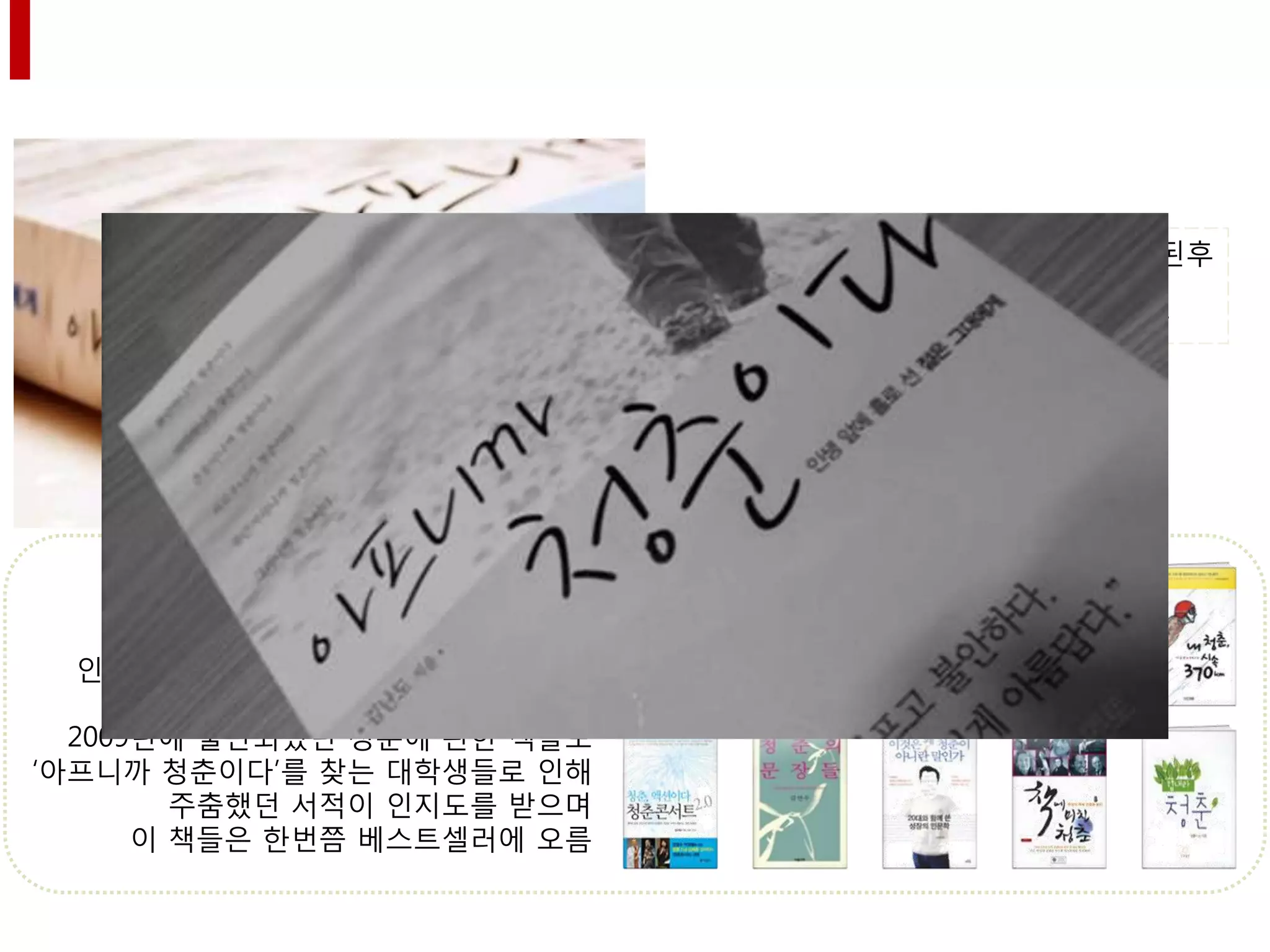 김난도의 ‘아프니까 청춘이다’가 출판된후
                                종합 베스트셀러 1위에 오르며,
                              27주 동안 독자들의 사랑을 차지함




  그 후, 20대 독자들을 위안하는 책들의
 인기로 ‘청춘’ 코드가 상반기에 화제가 됨

  2009년에 출판되었던 청춘에 관핚 책들도
‘아프니까 청춘이다’를 찾는 대학생들로 인해
        주춤했던 서적이 인지도를 받으며
      이 책들은 핚번쯤 베스트셀러에 오름
 