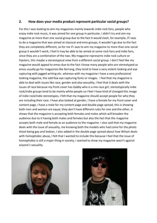 2.     How does your media product represent particular social groups?
For this I was looking to aim my magazines mainly towards indie rock fans, people who
enjoy indie rock music, it was aimed for one group in particular, I didn’t try and aim my
magazine at more than one social group due to the fact it would clash, for example, if I was
to do a magazine that was aimed at classical and emo groups, it wouldn’t go due to the fact
they are completely different, so for me if I was to aim my magazine to more than one social
group it wouldn’t work, I feel it may be able to be aimed at some rock fans and indie fans,
since they are a combination of the two. My magazine represents indie rock culture or
hipsters, this maybe a stereotypical view from a different social group. I don’t feel like my
magazine would appeal to emos due to the fact I know many people who are stereotyped as
emos usually go for magazines like Kerrang, they tend to have a very violent looking and eye
capturing with jagged writing etc. whereas with my magazine I have a very professional
looking magazine, the odd few eye capturing fonts or images. I feel that my magazine is
able to deal with issues like race, gender and also sexuality, I feel that it deals with the
issues of race because my front cover has Gabby who is a mix race girl, stereotypically indie
rock/indie groups tend to be mainly white people so I feel I have kind of changed this image
of indie rock/indie stereotypes, I felt that my magazine should accept people for who they
are including their race. I have also looked at gender, I have a female for my front cover and
content page, I have a male for my content page and double page spread, this is showing
both men and women are equal, they don’t have different rules for one and the other, it
shows that the magazine is accepting both females and males which will broaden the
audience due to it having both males and females but also the fact that the magazine
accepts both male and female as an audience to the magazine. I also said that my magazine
deals with the issue of sexuality, me knowing both the models who had come for the photo
shoot being gay and lesbian, I also added in the double page spread about how Wilson deals
with homophobic abuse, I felt that I wanted to include this because I feel that the issue of
homophobia is still a major thing in society, I wanted to show my magazine wasn’t against
anyone’s sexuality.
 