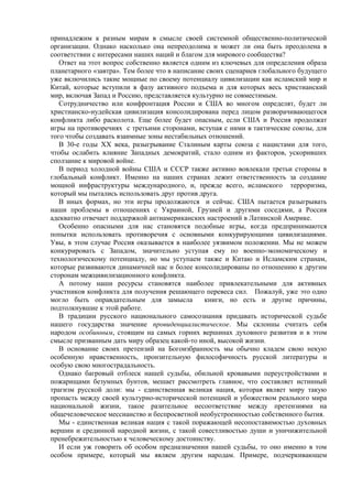 принадлежим к разным мирам в смысле своей системной общественно-политической
организации. Однако насколько она непреодолима и может ли она быть преодолена в
соответствии с интересами наших наций и благом для мирового сообщества?
   Ответ на этот вопрос собственно является одним из ключевых для определения образа
планетарного «завтра». Тем более что в написание своих сценариев глобального будущего
уже включились такие мощные по своему потенциалу цивилизации как исламский мир и
Китай, которые вступили в фазу активного подъема и для которых весь христианский
мир, включая Запад и Россию, представляется культурно не совместимым.
   Сотрудничество или конфронтация России и США во многом определят, будет ли
христианско-иудейская цивилизация консолидирована перед лицом разворачивающегося
конфликта либо расколота. Еще более будет опасным, если США и Россия продолжат
игры на противоречиях с третьими сторонами, вступая с ними в тактические союзы, для
того чтобы создавать взаимные зоны нестабильных отношений.
   В 30-е годы XX века, разыгрывание Сталиным карты союза с нацистами для того,
чтобы ослабить влияние Западных демократий, стало одним из факторов, ускоривших
сползание к мировой войне.
   В период холодной войны США и СССР также активно вовлекали третьи стороны в
глобальный конфликт. Именно на наших странах лежит ответственность за создание
мощной инфраструктуры международного, и, прежде всего, исламского терроризма,
который мы пытались использовать друг против друга.
   В иных формах, но эти игры продолжаются и сейчас. США пытается разыгрывать
наши проблемы в отношениях с Украиной, Грузией и другими соседями, а Россия
адекватно отвечает поддержкой антиамериканских настроений в Латинской Америке.
   Особенно опасными для нас становятся подобные игры, когда предпринимаются
попытки использовать противоречия с основными конкурирующими цивилизациями.
Увы, в этом случае Россия оказывается в наиболее уязвимом положении. Мы не можем
конкурировать с Западом, значительно уступая ему по военно-экономическому и
технологическому потенциалу, но мы уступаем также и Китаю и Исламским странам,
которые развиваются динамичней нас и более консолидированы по отношению к другим
сторонам межцивилизационного конфликта.
   А потому наши ресурсы становятся наиболее привлекательными для активных
участников конфликта для получения решающего перевеса сил. Пожалуй, уже это одно
могло быть оправдательным для замысла           книги, но есть и другие причины,
подтолкнувшие к этой работе.
   В традиции русского национального самосознания придавать исторической судьбе
нашего государства значение провиденциалистическое. Мы склонны считать себя
народом особинным, стоящим на самых горних вершинах духовного развития и в этом
смысле призванным дать миру образец какой-то иной, высокой жизни.
   В основание своих претензий на Богоизбранность мы обычно кладем свою некую
особенную нравственность, пронзительную философичность русской литературы и
особую свою многострадальность.
   Однако багровый отблеск нашей судьбы, обильной кровавыми переустройствами и
пожарищами безумных бунтов, мешает рассмотреть главное, что составляет истинный
трагизм русской доли: мы - единственная великая нация, которая являет миру такую
пропасть между своей культурно-исторической потенцией и убожеством реального мира
национальной жизни, такое разительное несоответствие между претензиями на
общечеловеческое мессианство и беспросветной необустроенностью собственного бытия.
   Мы - единственная великая нация с такой поражающей несопоставимостью духовных
вершин и срединной народной жизни, с такой совестливостью души и уничижительной
пренебрежительностью к человеческому достоинству.
   И если уж говорить об особом предназначении нашей судьбы, то оно именно в том
особом примере, который мы являем другим народам. Примере, подчеркивающем
 