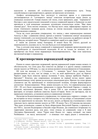 идеологии и мнением об особинности русского исторического пути. Этому
способствовала и противоречивость древних исторических источников.
   Апофеоз антинорманизма был достигнут в советское время и в стремлении
дистанцироваться от "тлетворного запада" советская историческая наука дошла до
очевидных нелепостей. Говоря языком той эпохи, стали привлекать даже "норманиста"
Нестора к даче свидетельских показаний в пользу славянской версии и буквально за уши
притянули к этой концепции сказанное летописцем относительно полян: "Яже ныне
зовомая русь". Хотя вполне очевидно, что Нестор всего лишь зафиксировал перенос на
полян этнического названия русов, отнюдь не считая последних тождественными по
происхождению славянам.
   Тогда же стало расхожим утверждение, что князья с явно нормандскими именами
Аскольд и Дир - славянские князья, причем в понятие "славянские князья" вкладывался
именно этнический, а не политический смысл. При этом ссылались на арабского автора X
века Масуди, который писал: "Первый из славянских царей есть царь Дира".1
   С таким же успехом немку Екатерину II можно было бы считать русской по
национальности, ссылаясь на то, что она была русской императрицей.
   Увы, и сегодня спор между славянской и норманнской теориями происхождения руси
не освободился от идеологической подоплеки. И он не только не затихает, но и
приобретает все более четко выраженную бескомпромиссность. При этом наметился
явственный возврат к норманизму.

    К противоречиям нормандской версии
   Одним из самых серьезных возражений, против норманнской теории можно назвать то
обстоятельство, что этнос русь был известен на Днепре и в других южных славянских
землях задолго до VIII века, т.е. еще до начала великого исхода викингов из Скандинавии.
   Об этом мы находим и у С.Соловьева: "... название "русь" было гораздо более
распространено на юге, чем на севере, и что, по всей вероятности, русь на берегах
Черного моря была известна прежде половины 9 века, прежде прибытия Рюрика с
братьями".2 Конечно, ряд современных историков на первый взгляд имеют прямо
противоположную точку зрения на исходную локализацию руси. Причем эта точка зрения
становится как бы производной от концептуальной позиции, которая формулируется
достаточно безапелляционно: "Итак, можно исходить из того, что первоначальные русы
(VII - IX в.в.) были скандинавы, пришедшие в страны Восточной Европы с севера, из
областей, населенных финнами. Уже в конце VIII в. они основали свои северные
фактории, из которых наиболее известна Ладога (Старая). Затем эти проторусы, как их
правильнее именовать, установили связи со славянскими землями». 3
   Несмотря на безаппеляционность утверждения, что термин русь «пришел с севера», эти
же историки не могут оспорить того обстоятельства, что на севере, в Скандинавии следов
руси мы практически не находим. Зато на юге, вплоть до Крыма мы сталкиваемся с ними
довольно часто, причем именно задолго до VIII - IX веков. Так у Л.Гумилева мы находим:
"Как ныне установлено, славяне не были аборигенами Восточной Европы, а проникли в
нее VIII в., заселив Поднепровье и бассейн озера Ильмень. До славянского вторжения эту
территорию населяли русы, или росс, этнос отнюдь не славянский, «еще в X веке
Лиутпранд Кремонский, писал "Греки зовут Russos тот народ, который мы зовем
Nordmannos - по месту жительства" – и помещал этот народ рядом с печенегами и

1
  История СССР с древнейших времен до конца 18 века. Под редакцией академика
Б.А.Рыбакова. Москва, "Высшая школа", 1983 год, стр. 49
2
   С.М. Соловьев. Сочинения, книга 1. История России с древнейших времен. Тома 1-2.
Москва, "Мысль", 1988 г. Стр. 119
3
  История России с древнейших времен до конца XVII века. Институт российской истории
РАН Москва АСТ 1997 г. стр.60
 