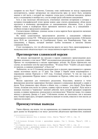хазарами на юге Руси".1 Конечно, Гумилеву тоже свойственна не всегда оправданная
категоричность, однако цитируемые им свидетельства вряд ли могут быть оспорены
именно в той части, о которой мы говорили: следы руси в изобилии находятся, прежде
всего, в поднепровье и вообще юге, а не на севере среди собственно скандинавов.
   Есть и еще несколько обстоятельств, отмеченных многими историками и которые с
историко-этнографической точки зрения можно даже считать решающими: облик русов
находится в вопиющем противоречии со скандинавскими обычаями. Если у русов
обритые голова и подбородок были признаком знатности рода, то у скандинавов –
клеймом позора и предельного унижения.
   Соответственно «бабские» длинные космы и косы варягов были предметом насмешек
со стороны руссов и славян.
   Не менее существенным представляется различие у скандинавов «образца»
пассионарного толчка VII – VIII веков и русов в религиозных представлениях. Собственно
русы IX-X вв. поклонялись не Седобородому Одину или Рыжебородому Тору, как
скандинавы, а Перуну, который занимает особое положение в пантеоне именно
славянских богов.
   Стоит подчеркнуть, что эти обстоятельства просто не могут быть проигнорированы и
недвусмысленно свидетельствуют о не тождественности варягов и русов.

    Противоречия славянской версии
    Не меньше противоречий мы находим в версии славянского происхождения руси.
Древние летописи, в том числе "ПВЛ" последовательно разделяют русь и русских славян.
Причем это подчеркивается в весьма характерных деталях. Не будем перечислять все
случаи, но вспомним хотя бы хрестоматийное. "И сказал Олег: "Сшейте для руси паруса
из паволок, а славянам копринные", и было так".
   Любопытно, но по С.Соловьеву разделение руси и русских прослеживается в древних
наших источниках вплоть до 13 века. Так говоря о борьбе князя владимирского с
мордовским князем Пургасом в 1229 году, Соловьев отмечает: "в том же году сын
русского присяжника Пуреша напал с половцами на Пургаса, избил всю его мордву и
русь...".2
   Весьма серьезным для этнического разделения, безусловно, является и четко
фиксируемое различие характерных бытовых навыков и социальных функций у славян и
русов. Русы умывались пред обедом в общем тазу, а славяне - под струей. Русы брили
голову, оставляя клок волос на темени, славяне стригли волосы "в кружок". Русы жили в
военных поселках и "кормились" военной добычей, часть которой продавали хазарским
иудеям, а славяне занимались земледелием и скотоводством. 3 Известно также, что славяне
вышли к среднему Днепру в 5 веке.4 Собственно поляне же поселились там в восьмом
веке. Однако народ русь, который славянисты выводят из полян, известен в этих местах до
прихода последних.

    Промежуточные выводы
  Таким образом, мы видим, что ни норманнская, ни славянская теории происхождения
руси далеко не безупречны и не могут достаточно убедительно противостоять взаимной

1
    Л.Н.Гумилев Древняя Русь и великая степь. Изд-во "Мысль" 1989 г. стр. 32

2
   С.М.Соловьев История России с древнейших времен. Том 3. Москва, "Мысль", 1988 г.
Стр.123
3
  Л.Н.Гумилев Древняя Русь и великая степь. Изд-во "Мысль" 1989 г. стр. 32
4
  История России с древнейших времен до конца XVII века. Институт российской истории
РАН Москва АСТ 1997 г. стр.42
 