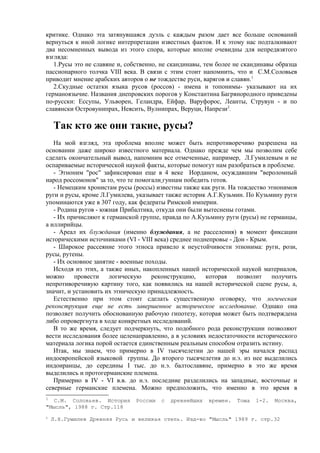 критике. Однако эта затянувшаяся дуэль с каждым разом дает все больше оснований
вернуться к иной логике интерпретации известных фактов. И к этому нас подталкивают
два несомненных вывода из этого спора, которые вполне очевидны для непредвзятого
взгляда:
   1.Русы это не славяне и, собственно, не скандинавы, тем более не скандинавы образца
пассионарного толчка VIII века. В связи с этим стоит напомнить, что и С.М.Соловьев
приводит мнение арабских авторов о не тождестве руси, варягов и славян.1
   2.Скудные остатки языка русов (россов) - имена и топонимы- указывают на их
германоязычие. Названия днепровских порогов у Константина Багрянородного приведены
по-русски: Ессупы, Ульворен, Геландра, Ейфар, Варуфорос, Леанты, Струвун - и по
славянски Островунипрах, Неясить, Вулнипрах, Веруци, Напрези 2.

    Так кто же они такие, русы?
   На мой взгляд, эта проблема вполне может быть непротиворечиво разрешена на
основании даже широко известного материала. Однако прежде чем мы позволим себе
сделать окончательный вывод, напомним все отмеченные, например, Л.Гумилевым и не
оспариваемые исторической наукой факты, которые помогут нам разобраться в проблеме.
   - Этноним "рос" зафиксирован еще в 4 веке Иорданом, осуждавшим "вероломный
народ россомонов" за то, что те помогали гуннам победить готов.
   - Немецким хронистам русы (россы) известны также как руги. На тождество этнонимов
руги и русы, кроме Л.Гумилева, указывает также историк А.Г.Кузьмин. По Кузьмину руги
упоминаются уже в 307 году, как федераты Римской империи.
   - Родина ругов - южная Прибалтика, откуда они были вытеснены готами.
   - Их причисляют к германской группе, правда по А.Кузьмину руги (русы) не германцы,
а иллирийцы.
   - Ареал их блуждания (именно блуждания, а не расселения) в момент фиксации
историческими источниками (VI - VIII века) среднее поднепровье - Дон - Крым.
   - Широкое рассеяние этого этноса привело к неустойчивости этнонима: руги, рози,
русы, рутены.
   - Их основное занятие - военные походы.
   Исходя из этих, а также иных, накопленных нашей исторической наукой материалов,
можно      провести   логическую     реконструкцию,    которая    позволит   получить
непротиворечивую картину того, как появились на нашей исторической сцене русы, а,
значит, и установить их этническую принадлежность.
   Естественно при этом стоит сделать существенную оговорку, что логическая
реконструкция еще не есть завершенное историческое исследование. Однако она
позволяет получить обоснованную рабочую гипотезу, которая может быть подтверждена
либо опровергнута в ходе конкретных исследований.
   В то же время, следует подчеркнуть, что подобного рода реконструкции позволяют
вести исследования более целенаправленно, а в условиях недостаточности исторического
материала логика порой остается единственным реальным способом отразить истину.
   Итак, мы знаем, что примерно в IV тысячелетии до нашей эры начался распад
индоевропейской языковой группы. До второго тысячелетия до н.э. из нее выделились
индоиранцы, до середины I тыс. до н.э. балтославяне, примерно в это же время
выделились и протогерманские племена.
   Примерно в IV - VI в.в. до н.э. последние разделились на западные, восточные и
северные германские племена. Можно предположить, что именно в это время в
1
   С.М. Соловьев. История     России   с   древнейших   времен.   Тома   1-2.   Москва,
"Мысль", 1988 г. Стр.118
2
    Л.Н.Гумилев Древняя Русь и великая степь. Изд-во "Мысль" 1989 г. стр.32
 