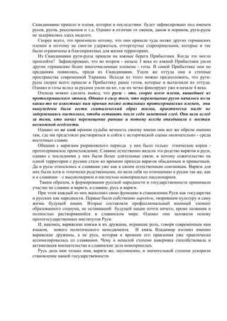 Скандинавию пришло и племя, которое в последствии будет зафиксировано под именем
русов, ругов, россомонов и т.д. Однако в отличие от свенов, данов и нориков, руги-русы
не задержались здесь надолго.
   Скорее всего, это произошло потому, что они пришли туда позже других германских
племен и поэтому не смогли удержаться, отторгнутые старопришлыми, которые и так
были ограничены в благоприятных для жизни территориях.
   Из Скандинавии руги-русы пришли на южные берега Прибалтики. Когда это могло
произойти? Зафиксировано, что во втором - начале 3 века из южной Прибалтики ушли
другие германские более многочисленные племена - готы. В самой Прибалтике они по
преданиям появились, придя из Скандинавии. Ушли же оттуда они в степные
пространства современной Украины. Исходя из этого можно предположить, что руги-
русы скорее всего пришли в Прибалтику ранее готов, которые и вытеснили их оттуда.
Однако и готы вслед за русами ушли на юг, где их четко фиксируют уже в начале 4 века.
   Отсюда можно сделать вывод, что русы - это, скорее всего племя, вышедшее из
протогерманского этноса. Однако в силу того, что перемещение русов началось из-за
каких-то не известных нам причин позже остальных протогерманских племен, они
вынуждены были вести скитальческий образ жизни, практически нигде не
задерживаясь настолько, чтобы оставить после себя заметный след. Они шли вслед
за теми, кто начал перемещение раньше и потому всегда опаздывали к местам
возможной оседлости.
   Однако по не злой иронии судьбы вечность своему имени они все же обрели именно
там, где им предстояло раствориться и сойти с исторической сцены окончательно - среди
восточных славян.
   Общими с варягами рюриковского периода у них было только этнические корни -
протогерманское происхождение. Славяне естественно видели это родство варягов и руси,
однако с последними у них были более длительные связи, и потому сожительство на
одной территории с русами стало ко времени прихода варягов обыденным и привычным.
Да и русы относились к славянам уже как к своим естественным союзникам. Варяги для
них были хотя и этнически родственными, но вели себя по отношению к русам так же, как
и к славянам – с высокомерием и наглостью новопришлых пассионариев.
    Таким образом, в формировании русской народности и государственности принимали
участие не славяне и варяги, а славяне, русь и варяги.
   При этом каждый из них выполнил свою функцию в становлении Руси как государства
и русских как народности. Первые были собственно народом, творившим культуру и саму
жизнь будущей нации. Вторые составляли профессиональный военный элемент
образованного социума, не оставивший будущей нации почти ничего, кроме названия и
полностью растворившийся в славянском мире. Однако они заложили основу
протогосударственных институтов Руси.
   И, наконец, варяжские князья и их дружины, игравшие роль, говоря современным нам
языком, нового политического менеджмента. И князь Владимир изгонял именно
варяжские дружины, а не русь, которая к времени его правления уже практически
ассимилировалась со славянами. Чему в немалой степени наверняка способствовала и
активизация вмешательства в славянские дела новопришлых.
   Русь дала нам только имя, варяги же, несомненно, в значительной степени ускорили
становление нашей государственности.
 