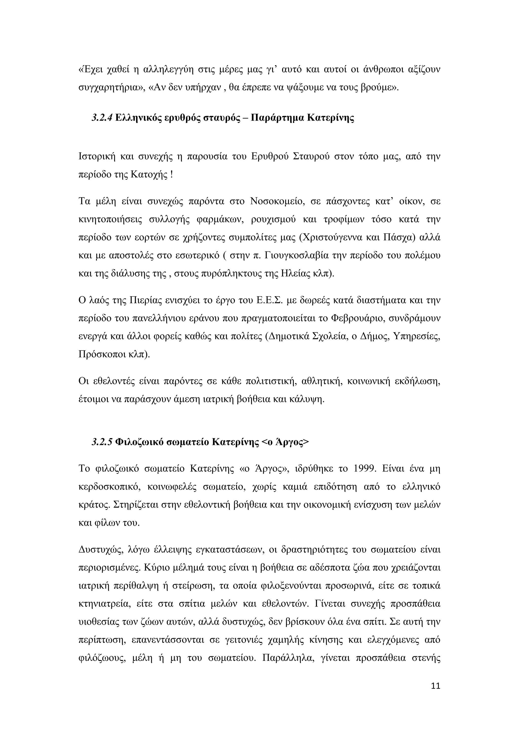 «Έχει χαθεί η αλληλεγγύη στις μέρες μας γι’ αυτό και αυτοί οι άνθρωποι αξίζουν
συγχαρητήρια», «Αν δεν υπήρχαν , θα έπρεπε να ψάξουμε να τους βρούμε».

  3.2.4 Ελληνικός ερυθρός σταυρός – Παράρτημα Κατερίνης


Ιστορική και συνεχής η παρουσία του Ερυθρού Σταυρού στον τόπο μας, από την
περίοδο της Κατοχής !

Τα μέλη είναι συνεχώς παρόντα στο Νοσοκομείο, σε πάσχοντες κατ’ οίκον, σε
κινητοποιήσεις συλλογής φαρμάκων, ρουχισμού και τροφίμων τόσο κατά την
περίοδο των εορτών σε χρήζοντες συμπολίτες μας (Χριστούγεννα και Πάσχα) αλλά
και με αποστολές στο εσωτερικό ( στην π. Γιουγκοσλαβία την περίοδο του πολέμου
και της διάλυσης της , στους πυρόπληκτους της Ηλείας κλπ).

Ο λαός της Πιερίας ενισχύει το έργο του Ε.Ε.Σ. με δωρεές κατά διαστήματα και την
περίοδο του πανελλήνιου εράνου που πραγματοποιείται το Φεβρουάριο, συνδράμουν
ενεργά και άλλοι φορείς καθώς και πολίτες (Δημοτικά Σχολεία, ο Δήμος, Υπηρεσίες,
Πρόσκοποι κλπ).

Οι εθελοντές είναι παρόντες σε κάθε πολιτιστική, αθλητική, κοινωνική εκδήλωση,
έτοιμοι να παράσχουν άμεση ιατρική βοήθεια και κάλυψη.



  3.2.5 Φιλοζωικό σωματείο Κατερίνης <ο Άργος>

Το φιλοζωικό σωματείο Κατερίνης «ο Άργος», ιδρύθηκε το 1999. Είναι ένα μη
κερδοσκοπικό, κοινωφελές σωματείο, χωρίς καμιά επιδότηση από το ελληνικό
κράτος. Στηρίζεται στην εθελοντική βοήθεια και την οικονομική ενίσχυση των μελών
και φίλων του.

Δυστυχώς, λόγω έλλειψης εγκαταστάσεων, οι δραστηριότητες του σωματείου είναι
περιορισμένες. Κύριο μέλημά τους είναι η βοήθεια σε αδέσποτα ζώα που χρειάζονται
ιατρική περίθαλψη ή στείρωση, τα οποία φιλοξενούνται προσωρινά, είτε σε τοπικά
κτηνιατρεία, είτε στα σπίτια μελών και εθελοντών. Γίνεται συνεχής προσπάθεια
υιοθεσίας των ζώων αυτών, αλλά δυστυχώς, δεν βρίσκουν όλα ένα σπίτι. Σε αυτή την
περίπτωση, επανεντάσσονται σε γειτονιές χαμηλής κίνησης και ελεγχόμενες από
φιλόζωους, μέλη ή μη του σωματείου. Παράλληλα, γίνεται προσπάθεια στενής

                                                                             11
 