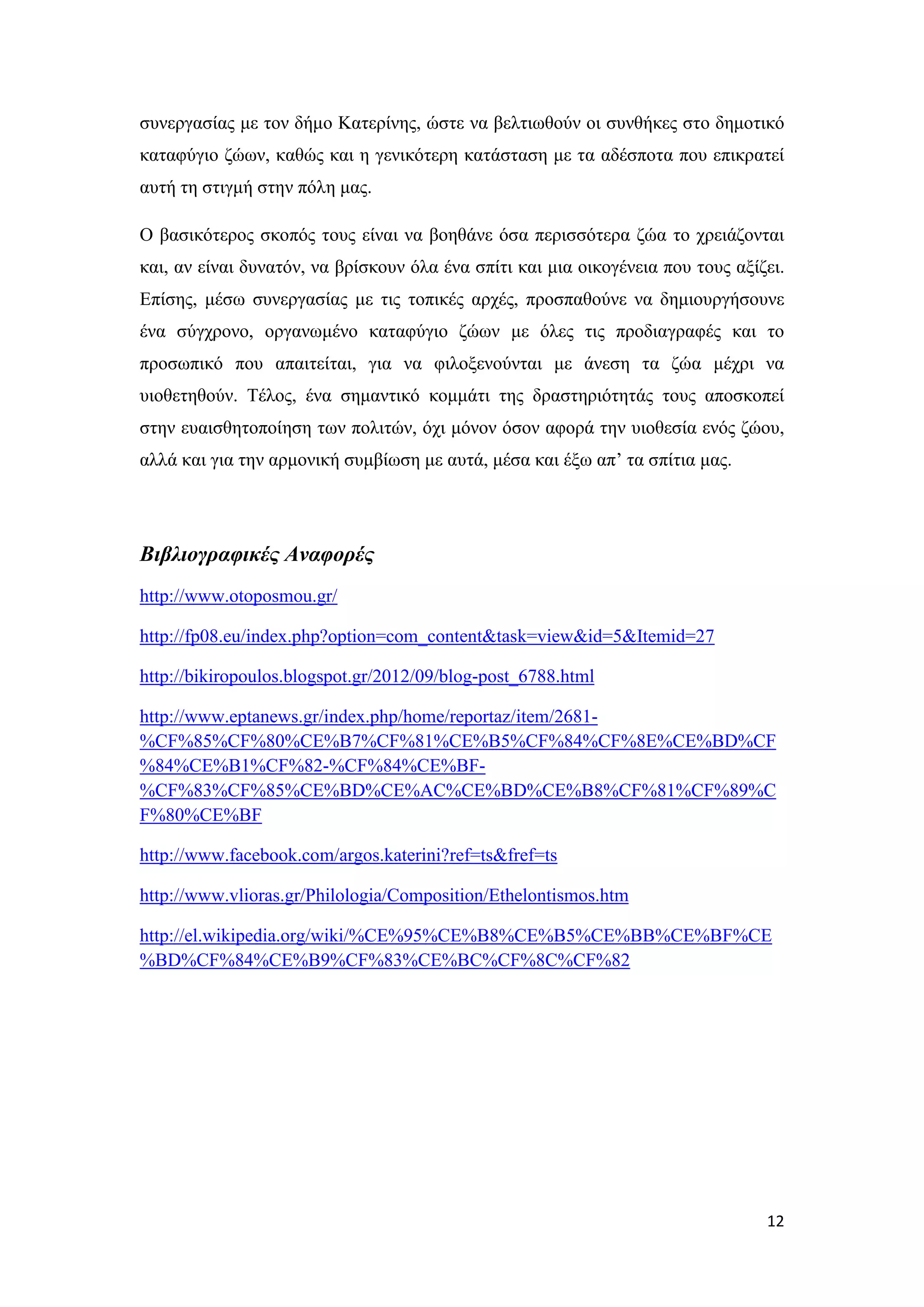 συνεργασίας με τον δήμο Κατερίνης, ώστε να βελτιωθούν οι συνθήκες στο δημοτικό
καταφύγιο ζώων, καθώς και η γενικότερη κατάσταση με τα αδέσποτα που επικρατεί
αυτή τη στιγμή στην πόλη μας.

Ο βασικότερος σκοπός τους είναι να βοηθάνε όσα περισσότερα ζώα το χρειάζονται
και, αν είναι δυνατόν, να βρίσκουν όλα ένα σπίτι και μια οικογένεια που τους αξίζει.
Επίσης, μέσω συνεργασίας με τις τοπικές αρχές, προσπαθούνε να δημιουργήσουνε
ένα σύγχρονο, οργανωμένο καταφύγιο ζώων με όλες τις προδιαγραφές και το
προσωπικό που απαιτείται, για να φιλοξενούνται με άνεση τα ζώα μέχρι να
υιοθετηθούν. Τέλος, ένα σημαντικό κομμάτι της δραστηριότητάς τους αποσκοπεί
στην ευαισθητοποίηση των πολιτών, όχι μόνον όσον αφορά την υιοθεσία ενός ζώου,
αλλά και για την αρμονική συμβίωση με αυτά, μέσα και έξω απ’ τα σπίτια μας.




Βιβλιογραφικές Αναφορές
http://www.otoposmou.gr/

http://fp08.eu/index.php?option=com_content&task=view&id=5&Itemid=27

http://bikiropoulos.blogspot.gr/2012/09/blog-post_6788.html

http://www.eptanews.gr/index.php/home/reportaz/item/2681-
%CF%85%CF%80%CE%B7%CF%81%CE%B5%CF%84%CF%8E%CE%BD%CF
%84%CE%B1%CF%82-%CF%84%CE%BF-
%CF%83%CF%85%CE%BD%CE%AC%CE%BD%CE%B8%CF%81%CF%89%C
F%80%CE%BF

http://www.facebook.com/argos.katerini?ref=ts&fref=ts

http://www.vlioras.gr/Philologia/Composition/Ethelontismos.htm

http://el.wikipedia.org/wiki/%CE%95%CE%B8%CE%B5%CE%BB%CE%BF%CE
%BD%CF%84%CE%B9%CF%83%CE%BC%CF%8C%CF%82




                                                                                 12
 