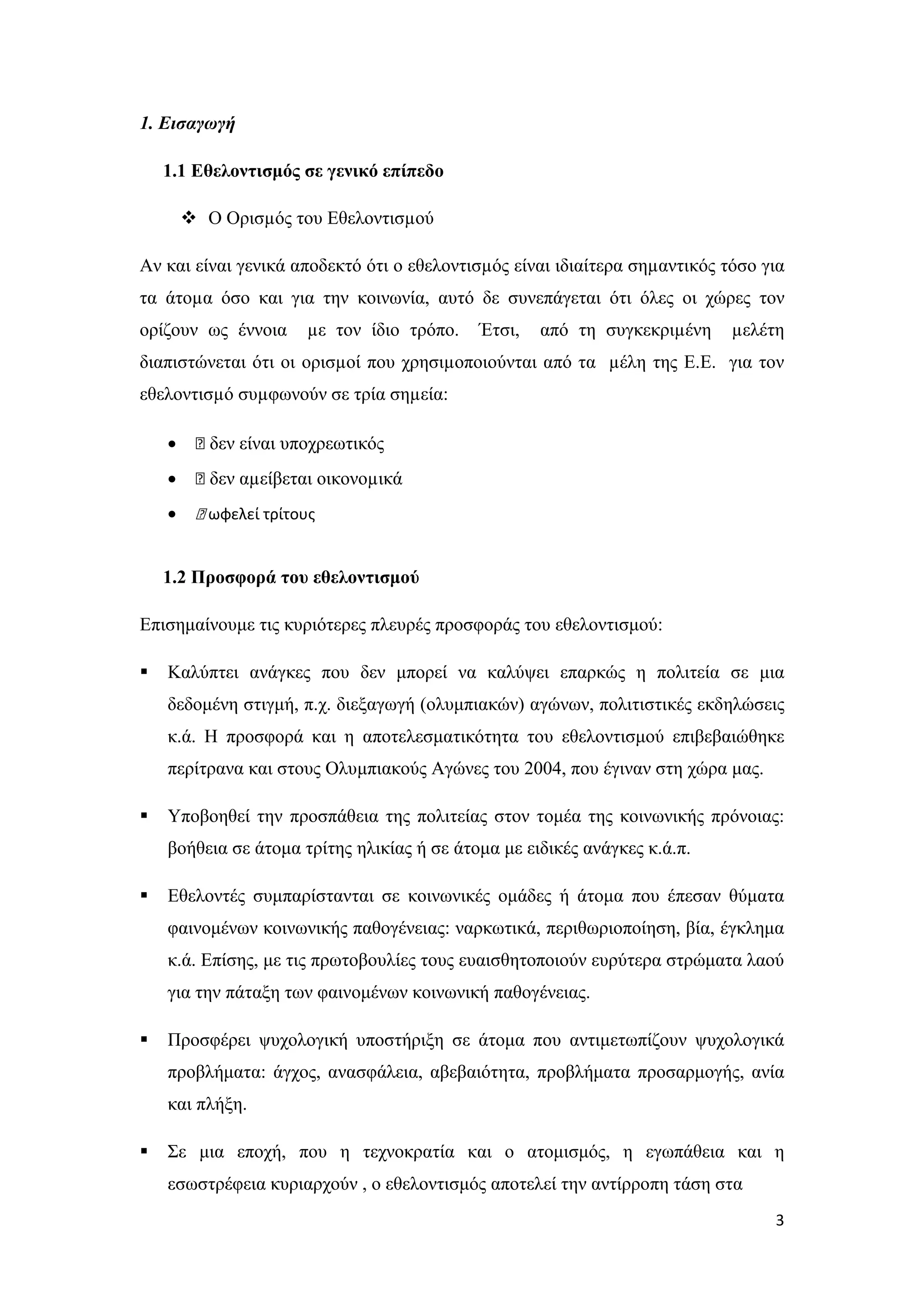 1. Εισαγωγή

    1.1 Εθελοντισμός σε γενικό επίπεδο

         Ο Ορισµός του Εθελοντισµού

Αν και είναι γενικά αποδεκτό ότι ο εθελοντισµός είναι ιδιαίτερα σηµαντικός τόσο για
τα άτοµα όσο και για την κοινωνία, αυτό δε συνεπάγεται ότι όλες οι χώρες τον
ορίζουν ως έννοια      µε τον ίδιο τρόπο.   Έτσι,   από τη συγκεκριµένη     µελέτη
διαπιστώνεται ότι οι ορισµοί που χρησιµοποιούνται από τα µέλη της Ε.Ε. για τον
εθελοντισµό συµφωνούν σε τρία σηµεία:

    •    ƒ δεν είναι υποχρεωτικός
    •    ƒ δεν αµείβεται οικονοµικά
    •    ƒ ωφελεί τρίτους


    1.2 Προσφορά του εθελοντισμού

Επισημαίνουμε τις κυριότερες πλευρές προσφοράς του εθελοντισμού:

   Καλύπτει ανάγκες που δεν μπορεί να καλύψει επαρκώς η πολιτεία σε μια
    δεδομένη στιγμή, π.χ. διεξαγωγή (ολυμπιακών) αγώνων, πολιτιστικές εκδηλώσεις
    κ.ά. Η προσφορά και η αποτελεσματικότητα του εθελοντισμού επιβεβαιώθηκε
    περίτρανα και στους Ολυμπιακούς Αγώνες του 2004, που έγιναν στη χώρα μας.

   Υποβοηθεί την προσπάθεια της πολιτείας στον τομέα της κοινωνικής πρόνοιας:
    βοήθεια σε άτομα τρίτης ηλικίας ή σε άτομα με ειδικές ανάγκες κ.ά.π.

   Εθελοντές συμπαρίστανται σε κοινωνικές ομάδες ή άτομα που έπεσαν θύματα
    φαινομένων κοινωνικής παθογένειας: ναρκωτικά, περιθωριοποίηση, βία, έγκλημα
    κ.ά. Επίσης, με τις πρωτοβουλίες τους ευαισθητοποιούν ευρύτερα στρώματα λαού
    για την πάταξη των φαινομένων κοινωνική παθογένειας.

   Προσφέρει ψυχολογική υποστήριξη σε άτομα που αντιμετωπίζουν ψυχολογικά
    προβλήματα: άγχος, ανασφάλεια, αβεβαιότητα, προβλήματα προσαρμογής, ανία
    και πλήξη.

   Σε μια εποχή, που η τεχνοκρατία και ο ατομισμός, η εγωπάθεια και η
    εσωστρέφεια κυριαρχούν , ο εθελοντισμός αποτελεί την αντίρροπη τάση στα
                                                                                 3
 
