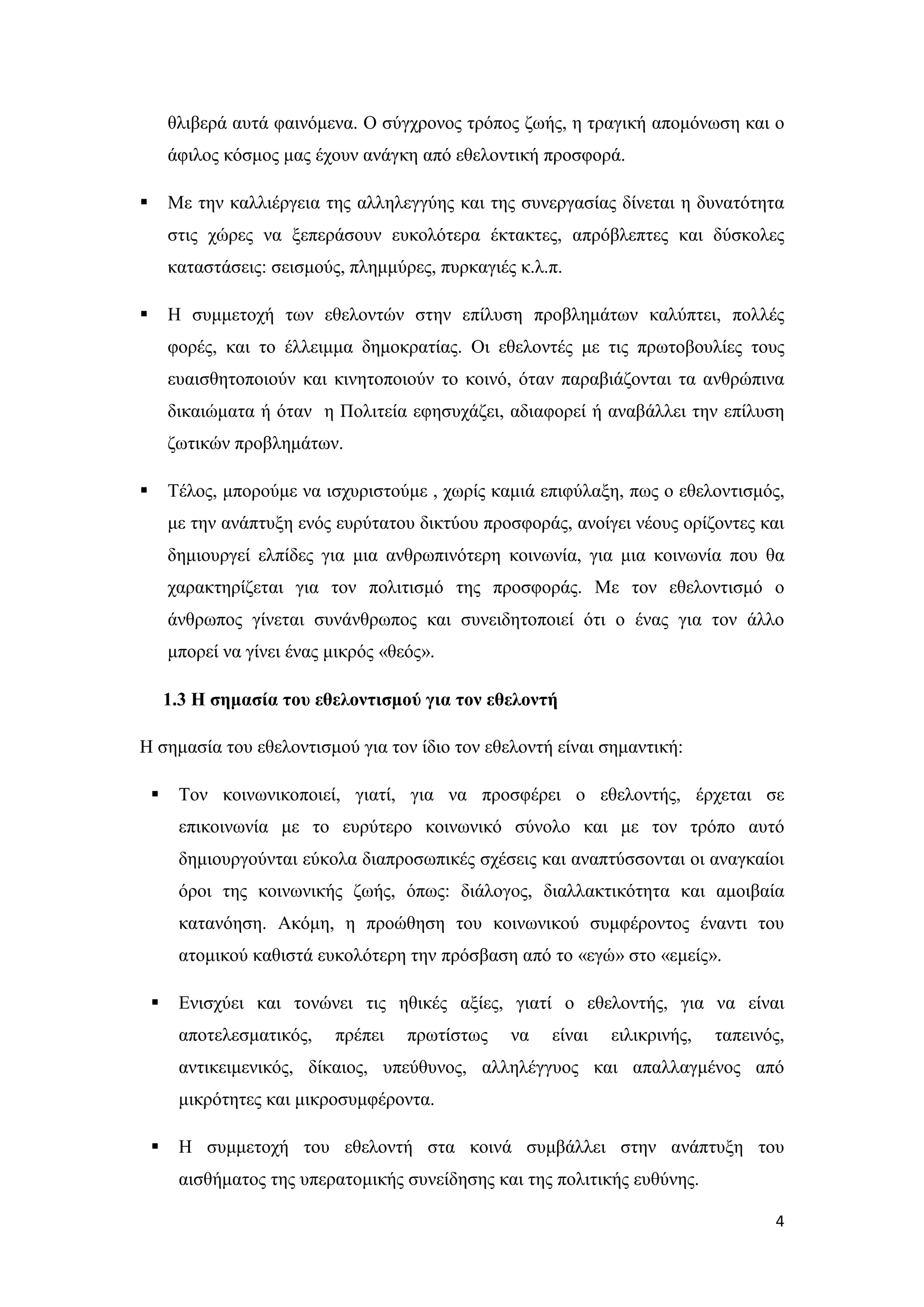θλιβερά αυτά φαινόμενα. Ο σύγχρονος τρόπος ζωής, η τραγική απομόνωση και ο
        άφιλος κόσμος μας έχουν ανάγκη από εθελοντική προσφορά.

       Με την καλλιέργεια της αλληλεγγύης και της συνεργασίας δίνεται η δυνατότητα
        στις χώρες να ξεπεράσουν ευκολότερα έκτακτες, απρόβλεπτες και δύσκολες
        καταστάσεις: σεισμούς, πλημμύρες, πυρκαγιές κ.λ.π.

       Η συμμετοχή των εθελοντών στην επίλυση προβλημάτων καλύπτει, πολλές
        φορές, και το έλλειμμα δημοκρατίας. Οι εθελοντές με τις πρωτοβουλίες τους
        ευαισθητοποιούν και κινητοποιούν το κοινό, όταν παραβιάζονται τα ανθρώπινα
        δικαιώματα ή όταν η Πολιτεία εφησυχάζει, αδιαφορεί ή αναβάλλει την επίλυση
        ζωτικών προβλημάτων.

       Τέλος, μπορούμε να ισχυριστούμε , χωρίς καμιά επιφύλαξη, πως ο εθελοντισμός,
        με την ανάπτυξη ενός ευρύτατου δικτύου προσφοράς, ανοίγει νέους ορίζοντες και
        δημιουργεί ελπίδες για μια ανθρωπινότερη κοινωνία, για μια κοινωνία που θα
        χαρακτηρίζεται για τον πολιτισμό της προσφοράς. Με τον εθελοντισμό ο
        άνθρωπος γίνεται συνάνθρωπος και συνειδητοποιεί ότι ο ένας για τον άλλο
        μπορεί να γίνει ένας μικρός «θεός».

        1.3 Η σημασία του εθελοντισμού για τον εθελοντή

Η σημασία του εθελοντισμού για τον ίδιο τον εθελοντή είναι σημαντική:

        Τον κοινωνικοποιεί, γιατί, για να προσφέρει ο εθελοντής, έρχεται σε
         επικοινωνία με το ευρύτερο κοινωνικό σύνολο και με τον τρόπο αυτό
         δημιουργούνται εύκολα διαπροσωπικές σχέσεις και αναπτύσσονται οι αναγκαίοι
         όροι της κοινωνικής ζωής, όπως: διάλογος, διαλλακτικότητα και αμοιβαία
         κατανόηση. Ακόμη, η προώθηση του κοινωνικού συμφέροντος έναντι του
         ατομικού καθιστά ευκολότερη την πρόσβαση από το «εγώ» στο «εμείς».

        Ενισχύει και τονώνει τις ηθικές αξίες, γιατί ο εθελοντής, για να είναι
         αποτελεσματικός,    πρέπει    πρωτίστως   να   είναι   ειλικρινής,   ταπεινός,
         αντικειμενικός, δίκαιος, υπεύθυνος, αλληλέγγυος και απαλλαγμένος από
         μικρότητες και μικροσυμφέροντα.

        Η συμμετοχή του εθελοντή στα κοινά συμβάλλει στην ανάπτυξη του
         αισθήματος της υπερατομικής συνείδησης και της πολιτικής ευθύνης.

                                                                                     4
 