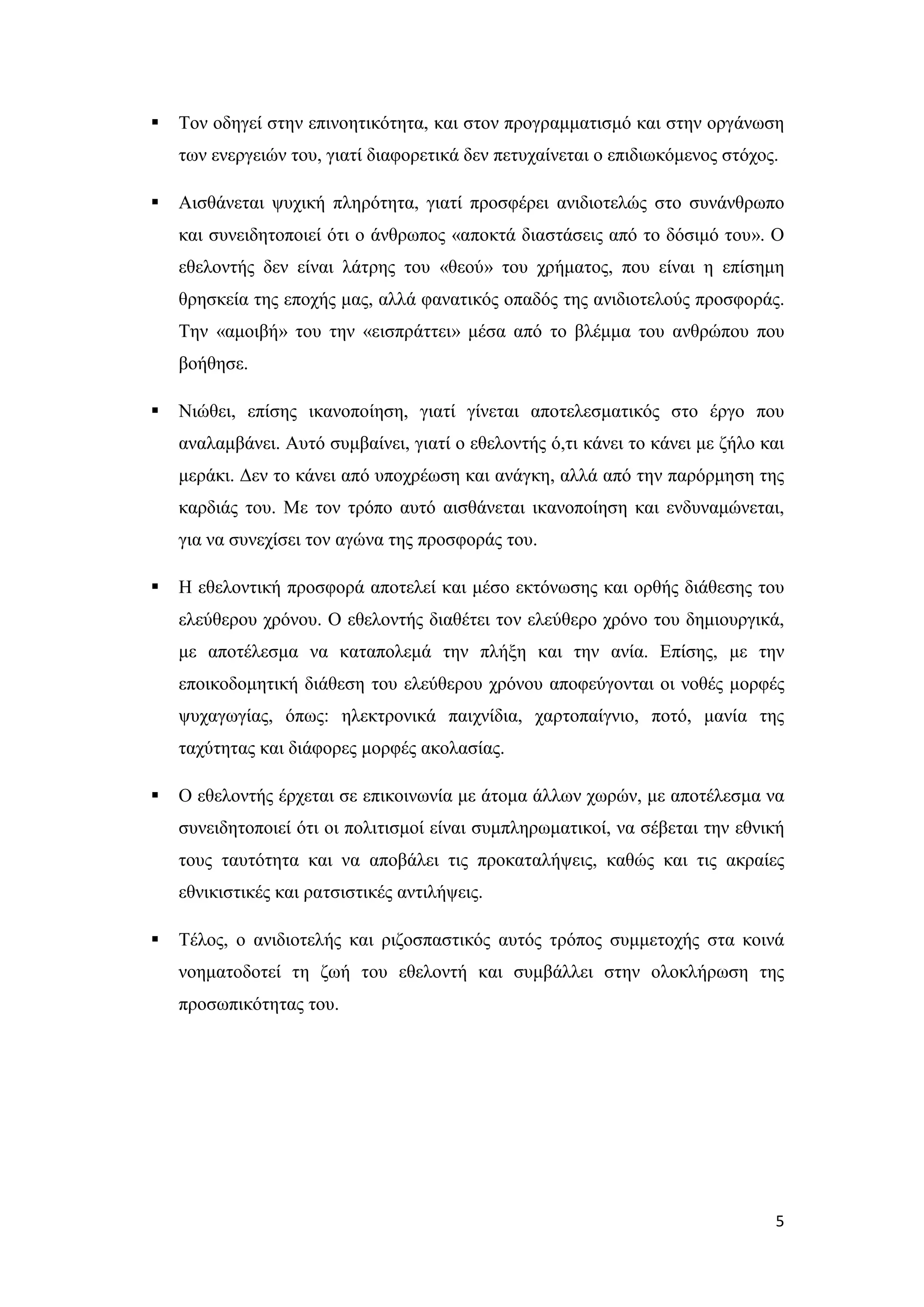    Τον οδηγεί στην επινοητικότητα, και στον προγραμματισμό και στην οργάνωση
    των ενεργειών του, γιατί διαφορετικά δεν πετυχαίνεται ο επιδιωκόμενος στόχος.

   Αισθάνεται ψυχική πληρότητα, γιατί προσφέρει ανιδιοτελώς στο συνάνθρωπο
    και συνειδητοποιεί ότι ο άνθρωπος «αποκτά διαστάσεις από το δόσιμό του». Ο
    εθελοντής δεν είναι λάτρης του «θεού» του χρήματος, που είναι η επίσημη
    θρησκεία της εποχής μας, αλλά φανατικός οπαδός της ανιδιοτελούς προσφοράς.
    Την «αμοιβή» του την «εισπράττει» μέσα από το βλέμμα του ανθρώπου που
    βοήθησε.

   Νιώθει, επίσης ικανοποίηση, γιατί γίνεται αποτελεσματικός στο έργο που
    αναλαμβάνει. Αυτό συμβαίνει, γιατί ο εθελοντής ό,τι κάνει το κάνει με ζήλο και
    μεράκι. Δεν το κάνει από υποχρέωση και ανάγκη, αλλά από την παρόρμηση της
    καρδιάς του. Με τον τρόπο αυτό αισθάνεται ικανοποίηση και ενδυναμώνεται,
    για να συνεχίσει τον αγώνα της προσφοράς του.

   Η εθελοντική προσφορά αποτελεί και μέσο εκτόνωσης και ορθής διάθεσης του
    ελεύθερου χρόνου. Ο εθελοντής διαθέτει τον ελεύθερο χρόνο του δημιουργικά,
    με αποτέλεσμα να καταπολεμά την πλήξη και την ανία. Επίσης, με την
    εποικοδομητική διάθεση του ελεύθερου χρόνου αποφεύγονται οι νοθές μορφές
    ψυχαγωγίας, όπως: ηλεκτρονικά παιχνίδια, χαρτοπαίγνιο, ποτό, μανία της
    ταχύτητας και διάφορες μορφές ακολασίας.

   Ο εθελοντής έρχεται σε επικοινωνία με άτομα άλλων χωρών, με αποτέλεσμα να
    συνειδητοποιεί ότι οι πολιτισμοί είναι συμπληρωματικοί, να σέβεται την εθνική
    τους ταυτότητα και να αποβάλει τις προκαταλήψεις, καθώς και τις ακραίες
    εθνικιστικές και ρατσιστικές αντιλήψεις.

   Τέλος, ο ανιδιοτελής και ριζοσπαστικός αυτός τρόπος συμμετοχής στα κοινά
    νοηματοδοτεί τη ζωή του εθελοντή και συμβάλλει στην ολοκλήρωση της
    προσωπικότητας του.




                                                                                5
 