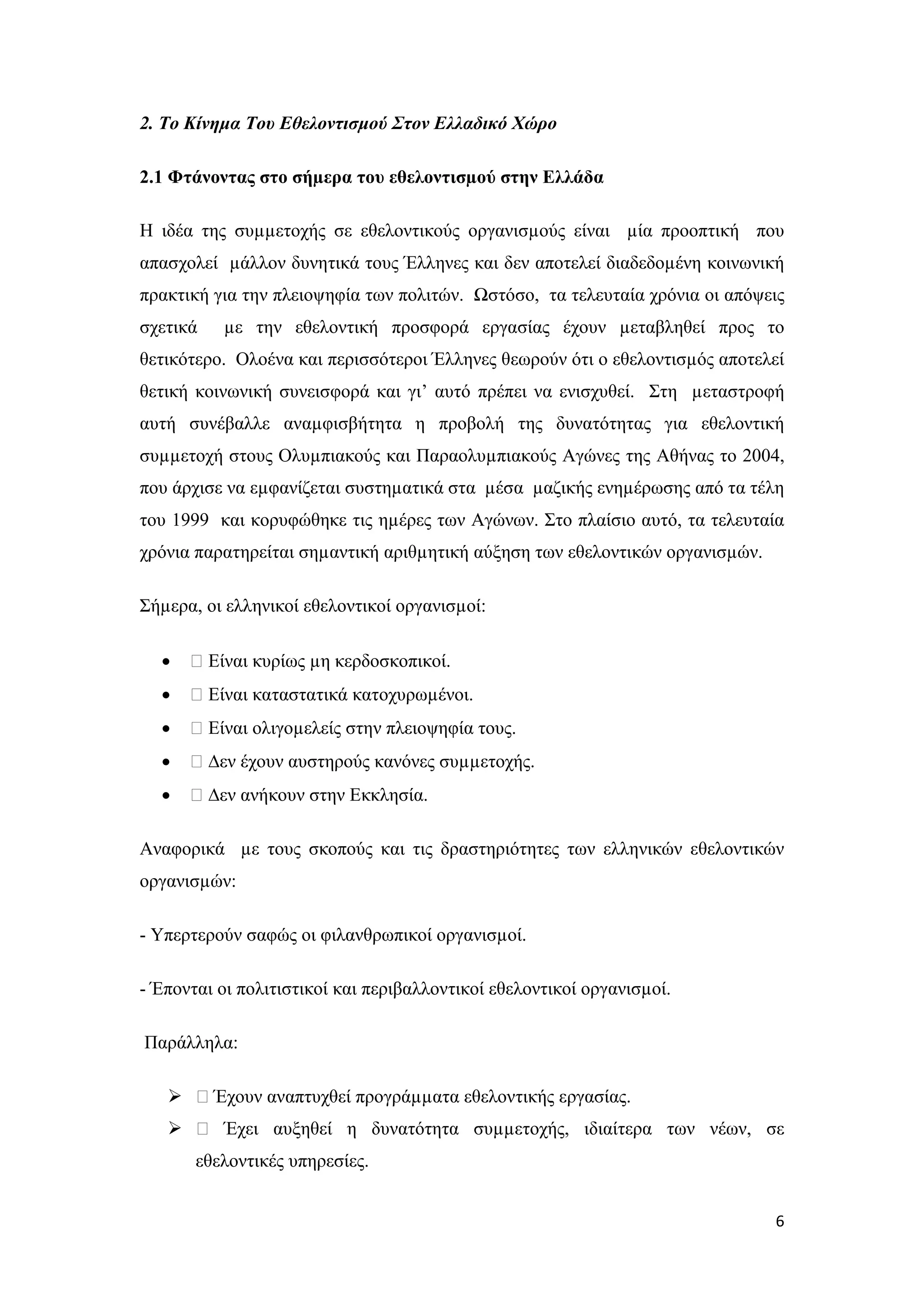 2. Το Κίνημα Του Εθελοντισμού Στον Ελλαδικό Χώρο

2.1 Φτάνοντας στο σήµερα του εθελοντισµού στην Ελλάδα

Η ιδέα της συµµετοχής σε εθελοντικούς οργανισµούς είναι µία προοπτική που
απασχολεί µάλλον δυνητικά τους Έλληνες και δεν αποτελεί διαδεδοµένη κοινωνική
πρακτική για την πλειοψηφία των πολιτών. Ωστόσο, τα τελευταία χρόνια οι απόψεις
σχετικά   µε την εθελοντική προσφορά εργασίας έχουν µεταβληθεί προς το
θετικότερο. Ολοένα και περισσότεροι Έλληνες θεωρούν ότι ο εθελοντισµός αποτελεί
θετική κοινωνική συνεισφορά και γι’ αυτό πρέπει να ενισχυθεί. Στη µεταστροφή
αυτή συνέβαλλε αναµφισβήτητα η προβολή της δυνατότητας για εθελοντική
συµµετοχή στους Ολυµπιακούς και Παραολυµπιακούς Αγώνες της Αθήνας το 2004,
που άρχισε να εµφανίζεται συστηµατικά στα µέσα µαζικής ενηµέρωσης από τα τέλη
του 1999 και κορυφώθηκε τις ηµέρες των Αγώνων. Στο πλαίσιο αυτό, τα τελευταία
χρόνια παρατηρείται σηµαντική αριθµητική αύξηση των εθελοντικών οργανισµών.

Σήµερα, οι ελληνικοί εθελοντικοί οργανισµοί:

  •   ƒ Είναι κυρίως µη κερδοσκοπικοί.
  •   ƒ Είναι καταστατικά κατοχυρωµένοι.
  •   ƒ Είναι ολιγοµελείς στην πλειοψηφία τους.
  •   ƒ ∆εν έχουν αυστηρούς κανόνες συµµετοχής.
  •   ƒ ∆εν ανήκουν στην Εκκλησία.

Αναφορικά µε τους σκοπούς και τις δραστηριότητες των ελληνικών εθελοντικών
οργανισµών:

- Υπερτερούν σαφώς οι φιλανθρωπικοί οργανισµοί.

- Έπονται οι πολιτιστικοί και περιβαλλοντικοί εθελοντικοί οργανισµοί.

Παράλληλα:

    ƒ Έχουν αναπτυχθεί προγράµµατα εθελοντικής εργασίας.
    ƒ Έχει αυξηθεί η δυνατότητα συµµετοχής, ιδιαίτερα των νέων, σε
       εθελοντικές υπηρεσίες.


                                                                              6
 