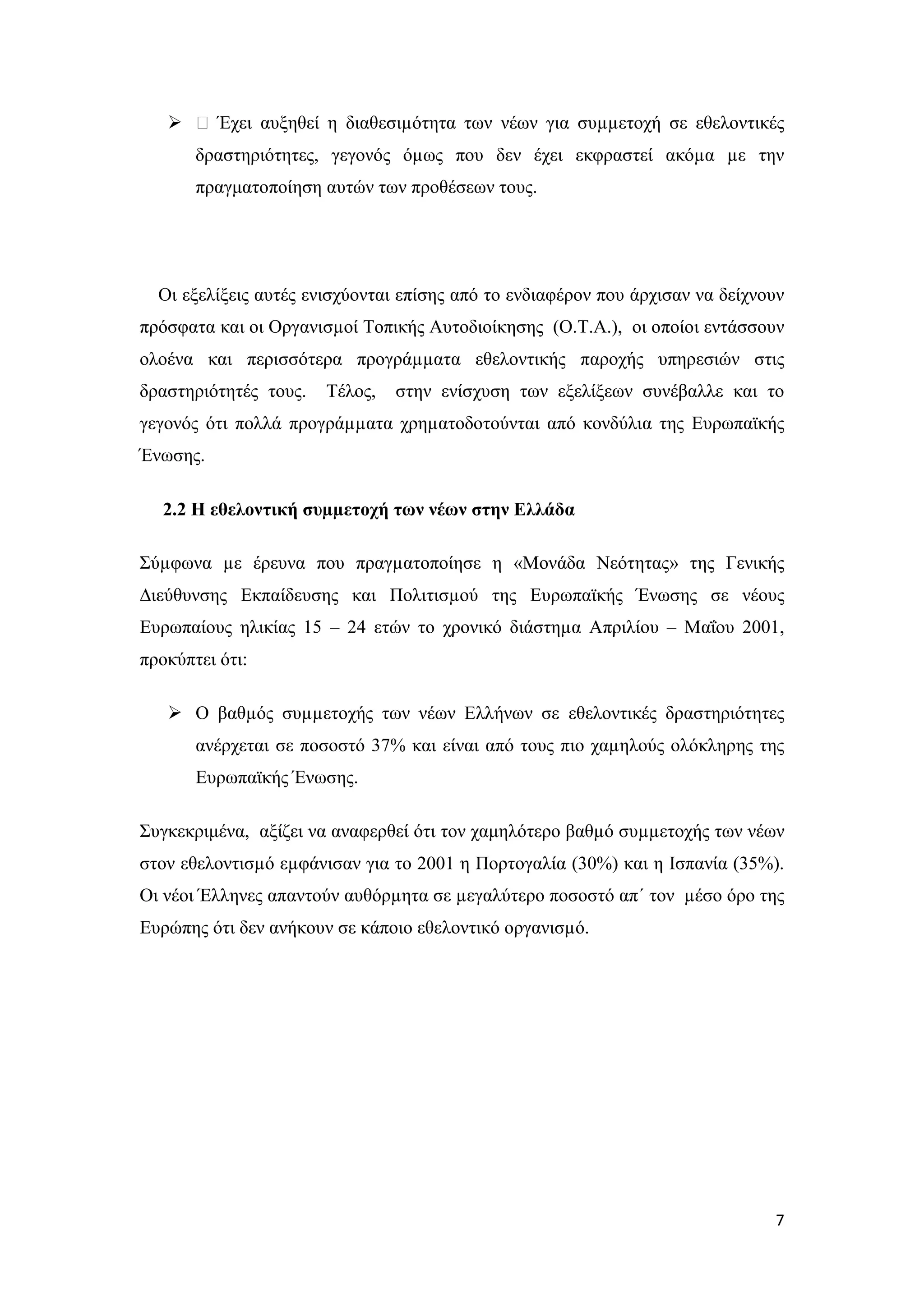  ƒ Έχει αυξηθεί η διαθεσιµότητα των νέων για συµµετοχή σε εθελοντικές
       δραστηριότητες, γεγονός όµως που δεν έχει εκφραστεί ακόµα µε την
       πραγματοποίηση αυτών των προθέσεων τους.




  Οι εξελίξεις αυτές ενισχύονται επίσης από το ενδιαφέρον που άρχισαν να δείχνουν
πρόσφατα και οι Οργανισµοί Τοπικής Αυτοδιοίκησης (Ο.Τ.Α.), οι οποίοι εντάσσουν
ολοένα και περισσότερα προγράµµατα εθελοντικής παροχής υπηρεσιών στις
δραστηριότητές τους.   Τέλος,   στην ενίσχυση των εξελίξεων συνέβαλλε και το
γεγονός ότι πολλά προγράµµατα χρηµατοδοτούνται από κονδύλια της Ευρωπαϊκής
Ένωσης.

   2.2 Η εθελοντική συµµετοχή των νέων στην Ελλάδα

Σύµφωνα µε έρευνα που πραγµατοποίησε η «Μονάδα Νεότητας» της Γενικής
∆ιεύθυνσης Εκπαίδευσης και Πολιτισµού της Ευρωπαϊκής Ένωσης σε νέους
Ευρωπαίους ηλικίας 15 – 24 ετών το χρονικό διάστηµα Απριλίου – Μαΐου 2001,
προκύπτει ότι:

    Ο βαθµός συµµετοχής των νέων Ελλήνων σε εθελοντικές δραστηριότητες
       ανέρχεται σε ποσοστό 37% και είναι από τους πιο χαµηλούς ολόκληρης της
       Ευρωπαϊκής Ένωσης.

Συγκεκριμένα, αξίζει να αναφερθεί ότι τον χαμηλότερο βαθµό συµµετοχής των νέων
στον εθελοντισµό εµφάνισαν για το 2001 η Πορτογαλία (30%) και η Ισπανία (35%).
Οι νέοι Έλληνες απαντούν αυθόρµητα σε µεγαλύτερο ποσοστό απ΄ τον µέσο όρο της
Ευρώπης ότι δεν ανήκουν σε κάποιο εθελοντικό οργανισµό.




                                                                               7
 