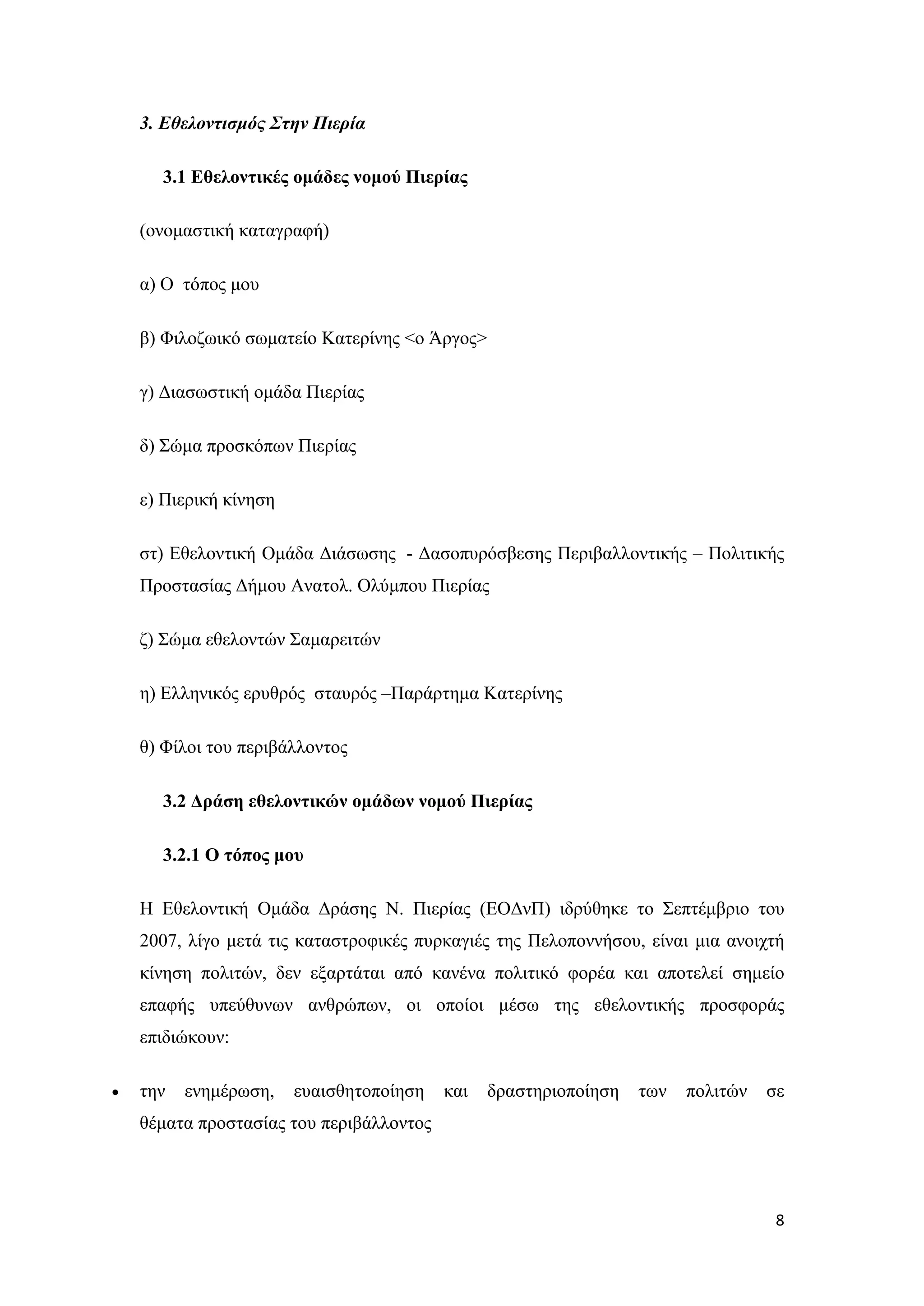 3. Εθελοντισμός Στην Πιερία

      3.1 Εθελοντικές ομάδες νομού Πιερίας

    (ονομαστική καταγραφή)

    α) Ο τόπος μου

    β) Φιλοζωικό σωματείο Κατερίνης <ο Άργος>

    γ) Διασωστική ομάδα Πιερίας

    δ) Σώμα προσκόπων Πιερίας

    ε) Πιερική κίνηση

    στ) Εθελοντική Ομάδα Διάσωσης - Δασοπυρόσβεσης Περιβαλλοντικής – Πολιτικής
    Προστασίας Δήμου Ανατολ. Ολύμπου Πιερίας

    ζ) Σώμα εθελοντών Σαμαρειτών

    η) Ελληνικός ερυθρός σταυρός –Παράρτημα Κατερίνης

    θ) Φίλοι του περιβάλλοντος

      3.2 Δράση εθελοντικών ομάδων νομού Πιερίας

      3.2.1 Ο τόπος μου

    Η Εθελοντική Ομάδα Δράσης Ν. Πιερίας (ΕΟΔνΠ) ιδρύθηκε το Σεπτέμβριο του
    2007, λίγο μετά τις καταστροφικές πυρκαγιές της Πελοποννήσου, είναι μια ανοιχτή
    κίνηση πολιτών, δεν εξαρτάται από κανένα πολιτικό φορέα και αποτελεί σημείο
    επαφής υπεύθυνων ανθρώπων, οι οποίοι μέσω της εθελοντικής προσφοράς
    επιδιώκουν:

•   την   ενημέρωση,    ευαισθητοποίηση   και   δραστηριοποίηση   των   πολιτών   σε
    θέματα προστασίας του περιβάλλοντος




                                                                                   8
 