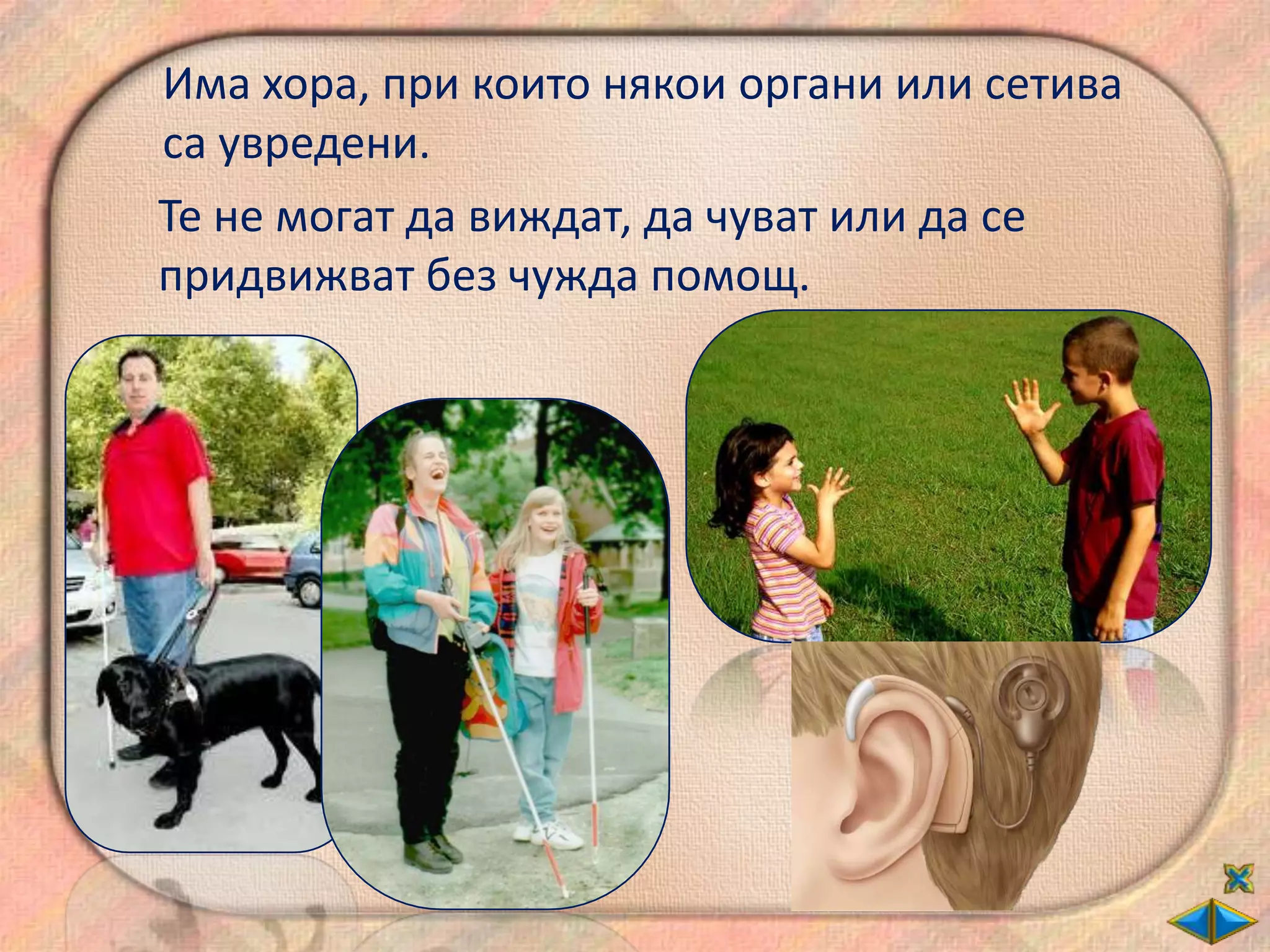 Има хора, при които някои органи или сетива
са увредени.
Те не могат да виждат, да чуват или да се
придвижват без чужда помощ.
 