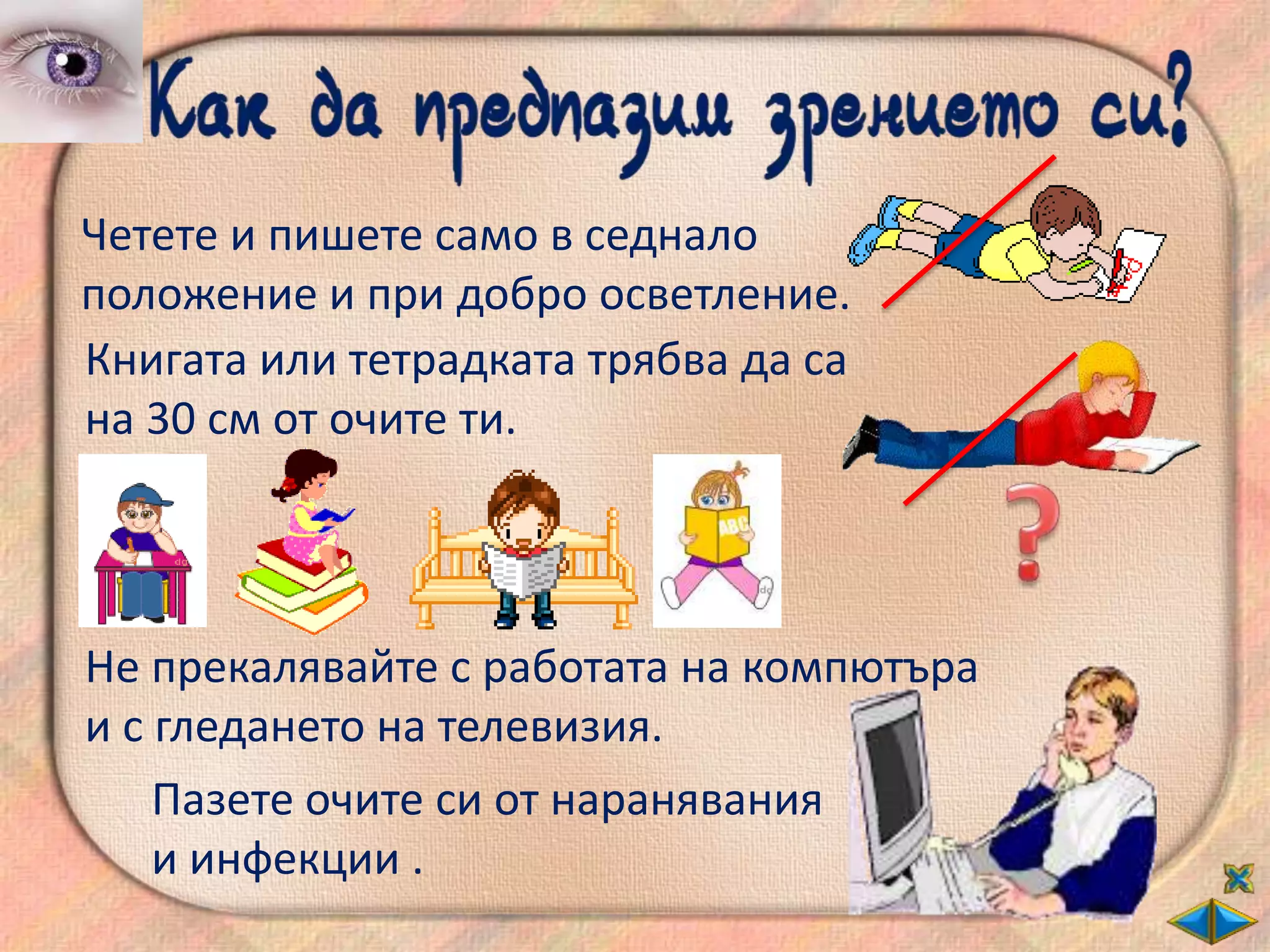 Четете и пишете само в седнало
положение и при добро осветление.
Книгата или тетрадката трябва да са
на 30 см от очите ти.




Не прекалявайте с работата на компютъра
и с гледането на телевизия.
    Пазете очите си от наранявания
    и инфекции .
 