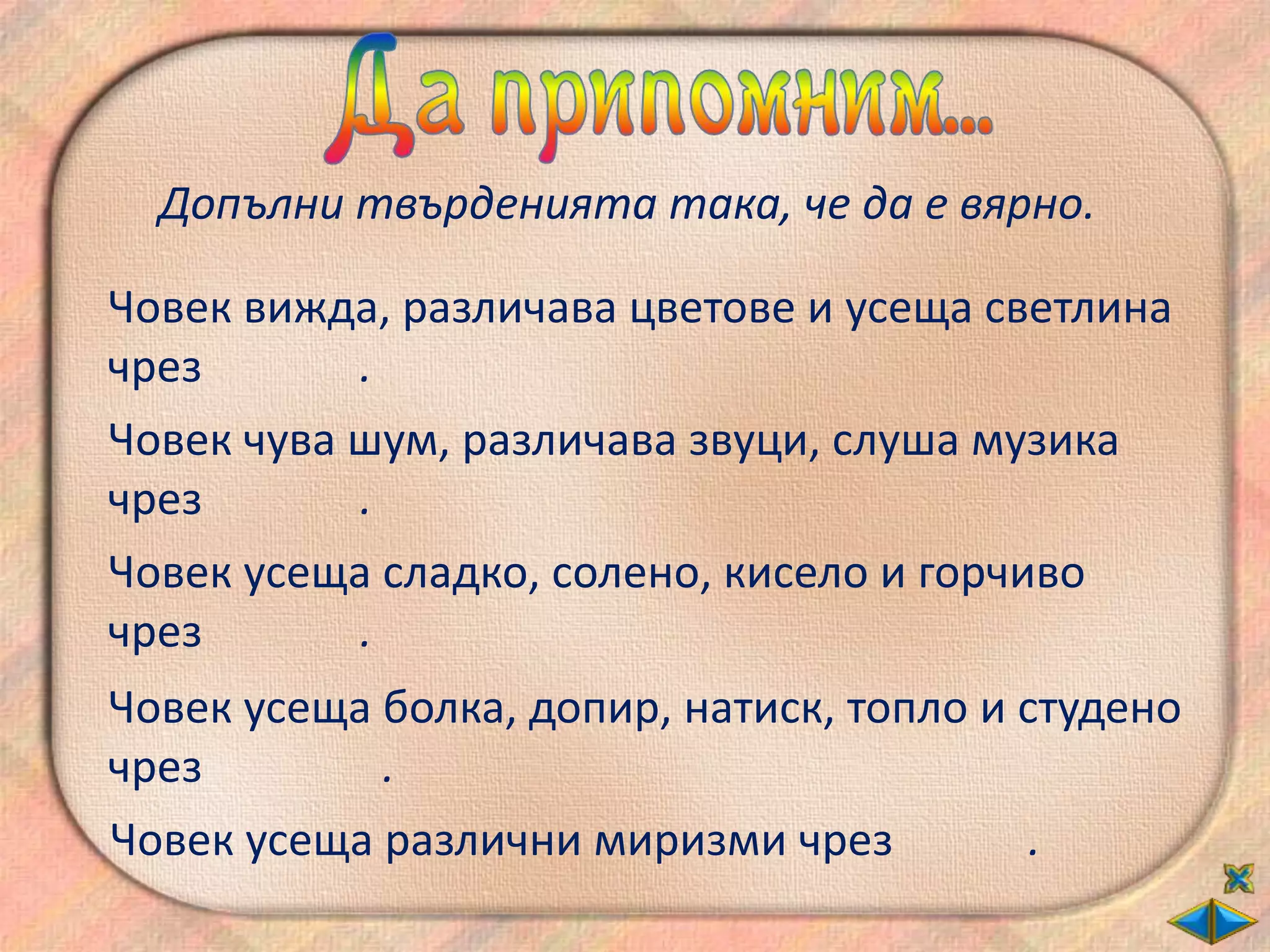 Допълни твърденията така, че да е вярно.

Човек вижда, различава цветове и усеща светлина
чрез       .
Човек чува шум, различава звуци, слуша музика
чрез       .
Човек усеща сладко, солено, кисело и горчиво
чрез       .
Човек усеща болка, допир, натиск, топло и студено
чрез        .
Човек усеща различни миризми чрез          .
 