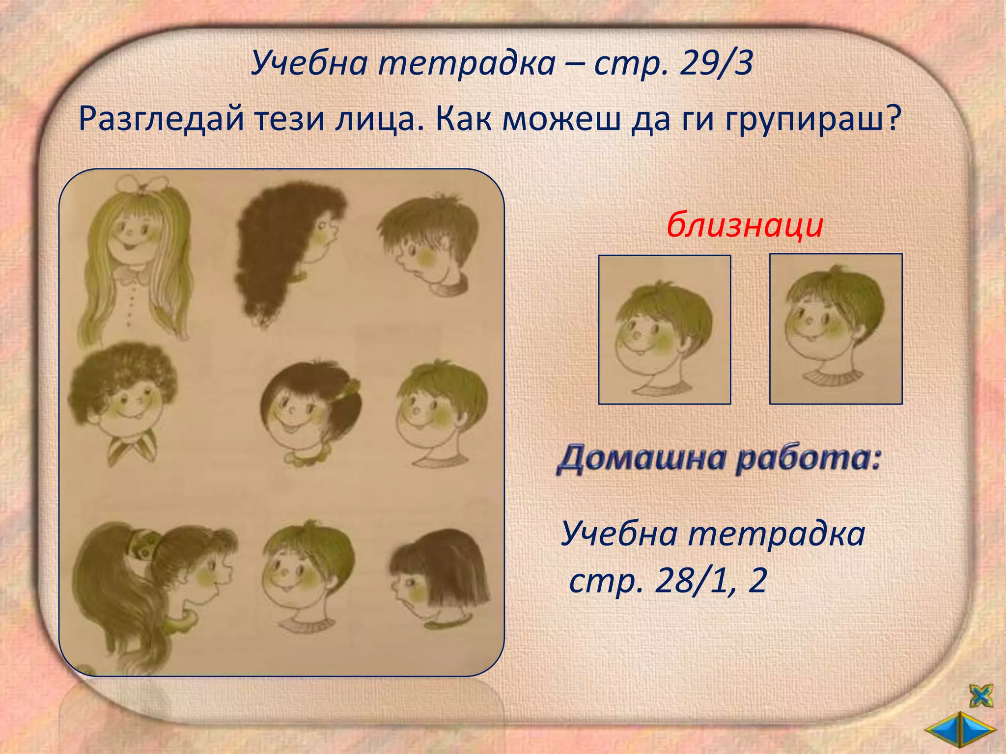 Учебна тетрадка – стр. 29/3
Разгледай тези лица. Как можеш да ги групираш?

                                близнаци




                          Учебна тетрадка
                          стр. 28/1, 2
 