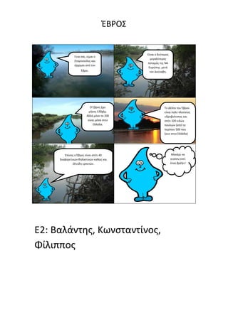 ΖΒΡΟ΢


                                           Είναι ο δεφτεροσ
               Γεια ςασ, είμαι ο
                                             μεγαλφτεροσ
               ΢ταγονοφλθσ και
                                           ποταμόσ τθσ ΝΑ
               ζρχομαι από τον
                                            Ευρώπθσ μετά
                    Ζβρο.                    τον Δοφναβθ.




                           Ο Ζβροσ ζχει                Σο Δζλτα του Ζβρου
                          μικοσ 530χλμ.                είναι πολφ πλοφςιοσ
                        Αλλά μόνο τα 200               υδροβιότοποσ και
                         είναι μζςα ςτθν               ςπίτι 320 ειδών
                             Ελλάδα.                   πουλιών (από τα
                                                       περίπου 500 που
                                                       ηουν ςτθν Ελλάδα)




        Επίςθσ ο Ζβροσ είναι ςπίτι 40                          Μακάρι να
     διαφορετικών κθλαςτικών κακώσ και                        γυρίςω εκεί
              28 είδθ ερπετών.                                όταν βρζξει!




E2: Βαλάντθσ, Κωνςταντίνοσ,
Φίλιπποσ
 