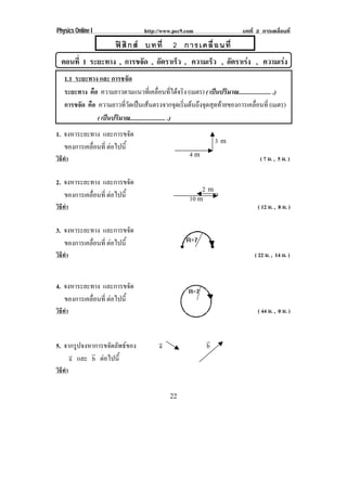 Physics Online I                 http://www.pec9.com                 บทที่ 2 การเคลื่อนที่

                      ฟ สิ ก ส บทที่      2 การเคลื่ อ นที่
  ตอนที่ 1 ระยะทาง , การขจัด , อัตราเร็ว , ความเร็ว , อัตราเรง , ความเรง
    1.1 ระยะทาง และ การชจัด
    ระยะทาง คือ ความยาวตามแนวทเ่ี คลอนทไดจรง (เมตร) ( เปนปรมาณ..................... .)
                                            ่ื ่ี  ิ             ิ
    การขจัด คือ ความยาวทวดเปนเสนตรงจากจดเรมตนถงจดสดทายของการเคลอนท่ี (เมตร)
                         ่ี ั                      ุ ่ิ  ึ ุ ุ       ่ื
                ( เปนปรมาณ....................... .)
                     ิ
1. จงหาระยะทาง และการขจัด
                                                             3m
   ของการเคลือนที่ ตอไปน้ี
             ่      
วิธทา
   ี ํ
                                                  4m                        ( 7 ม. , 5 ม. )

2. จงหาระยะทาง และการขจัด
                                                       2m
   ของการเคลือนที่ ตอไปน้ี
             ่                                   10 m
วิธทา
   ี ํ                                                                     ( 12 ม. , 8 ม. )

3. จงหาระยะทาง และการขจัด
   ของการเคลือนที่ ตอไปน้ี
             ่      
วิธทา
   ี ํ                                                                    ( 22 ม. , 14 ม. )


4. จงหาระยะทาง และการขจัด
   ของการเคลือนที่ ตอไปน้ี
             ่      
วิธทา
   ี ํ                                                                     ( 44 ม. , 0 ม. )


                                      !                  !
5. จากรูปจงหาการขจัดลัพธของ          a                  b
     ! และ ! ตอไปน้ี
     a      b 
วิธทา
   ี ํ


                                           22
 