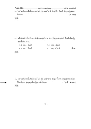 Physics Online I               http://www.pec9.com                 บทที่ 2 การเคลื่อนที่
42. โยนวตถขนจากพนดวยความเรวตน 30 เมตร/วินาที ผานไป 2 วินาที วัตถุจะอยูสูงจาก
           ั ุ ้ึ ้ื     ็ 
   พนกเ่ี มตร
      ้ื                                                             ( 40 เมตร )
วธทา
 ิี ํ




43. ขวางกอนหนขนไปในแนวดงดวยความเรว 40 m/s กินเวลานานเทาไร กอนหนจงอยสง
          ิ ้ึ         ่ิ     ็                           ิ ึ ู ู
      จากพื้นดิน 60 m
       ก. 2 และ 4 วินาที            ข. 3 และ 6 วินาที
       ค. 1 และ 3 วินาที            ง. 2 และ 6 วินาที            (ขอ ง)
                                                                   
วธทา
 ิี ํ




44. โยนวตถขนจากพนดวยความเรวตน 30 เมตร/วินาที วัตถุจะขึ้นไปถึงจุดสูงสุดภายในเวลา
           ั ุ ้ึ    ้ื             ็ 
   กี่วินาที และ จุดสูงสุดนั้นอยูสูงจากพื้นกี่เมตร           ( 3 วินาที , 45 เมตร )
วธทา
 ิี ํ




                                        33
 