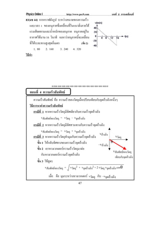 Physics Online I                       http://www.pec9.com                  บทที่ 2 การเคลื่อนที่
83(มช 44) จากกราฟดงรป ระหวางขนาดของความเรว
                      ั ู                                  ็
   และเวลา t ของอนภาคซงเคลอนทในแนวดงภายใต
                       ุ     ่ึ ่ื ่ี          ่ิ
   แรงเสียดทานและน้ําหนักของอนุภาค อนภาคอยใน
                                          ุ           ู
   อากาศไดนาน 16 วินาที จงหาวาอนภาคนจะเคลอน
                                    ุ     ้ี           ่ื
   ที่ไดระยะทางสูงสุดกี่เมตร                     (ขอ 2)
       1. 80 2. 160            3. 240 4. 320
วธทา
 ิี ํ




                        !!"!"!"!"!"!"!"!"!"!"!"!"!""



   ตอนที่ 4 ความเรวสมพทธ
                  ็ ั ั
       ความเร็วสัมพัทธ คือ ความเร็วของวัตถุเมือเปรียบเทียบกับจุดอางอิงหนึงๆ
                                                  ่                        ่
   วิธีการหาคาความเร็วสัมพัทธ
       กรณีท่ี 1 หากความเรววตถมทศเดยวกบความเรวจดอางอง
                              ็ ั ุ ี ิ ี ั            ็ ุ  ิ
              vสัมพัทธของวัตถุ = vวัตถุ – vจุดอางอิง
       กรณีท่ี 2 หากความเรววตถมทศสวนทางกบความเรวจดอางอง
                               ็ ั ุ ี ิ          ั      ็ ุ  ิ
              vสัมพัทธของวัตถุ = vวัตถุ + vจุดอางอิง
                                                              vอางอิง
       กรณีท่ี 3 หากความเรววตถทามมกบความเรวจดอางอง
                              ็ ั ุ ํ ุ ั           ็ ุ  ิ               vวัตถุ
         ขน 1 ใหกลับทิศทางของความเร็วจุดอางอิง
           ้ั                                                          θ
                                                             –vอางอิง
         ขน 2 เอาหางเวกเตอรความเร็ววัตถุมาตอ
           ้ั
                                                                         vสัมพัทธของวัตถุ
              กับ หางเวกเตอรความเรวจดอางอง
                                     ็ ุ  ิ
                                                                               เทียบกับจุดอางอิง
           ขน 3 ใชสูตร
            ้ั
                vสัมพัทธของวัตถุ = vวัตถุ2 + vจุดอางอิง2 + 2 vวัตถุ vจุดอางอิง cosθ

                      เมือ คือ มมระหวางหางเวกเตอร vวัตถุ กับ –vจดอางอง
                         ่      ุ                               ุ  ิ
                                                  47
 