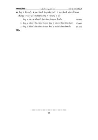 Physics Online I                  http://www.pec9.com                  บทที่ 2 การเคลื่อนที่
84. วัตถุ A มีความเร็ว 4 เมตร/วินาที วัตถุ B มีความเร็ว 3 เมตร/วินาที เคลือนทีในแนว
                                                                          ่ ่
   เสนตรง จงหาความเร็วสัมพัทธของวัตถุ A เทียบกับ B เมือ
                                                          ่
        1. วัตถุ A และ B เคลอนทไปทางทศตะวนออกเหมอนกน
                            ่ื ่ี        ิ     ั         ื ั                     ( 1 m/s )
        2. วัตถุ A เคลอนไปทางทศตะวนออก สวน B เคลื่อนไปทางทิศตะวันตก ( 7 m/s )
                      ่ื       ิ     ั
        3. วัตถุ A เคลอนไปทางทศตะวนออก สวน B เคลื่อนไปทางทิศเหนือ
                      ่ื         ิ     ั                                        ( 5 m/s )
วธทา
 ิี ํ




                     !!"!"!"!"!"!"!"!"!"!"!"!"!""


                                           48
 