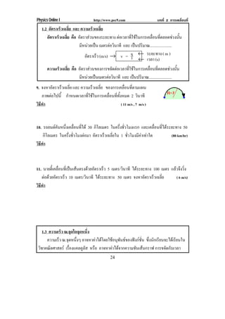 Physics Online I                    http://www.pec9.com                     บทที่ 2 การเคลื่อนที่

   1.2 อัตราเร็วเฉลี่ย และ ความเร็วเฉลี่ย
      อัตราเร็วเฉลี่ย คือ อตราสวนของระยะทาง ตอเวลาทใชในการเคลอนทตลอดชวงนน
                           ั                         ่ี         ่ื ่ี                 ้ั
                           มีหนวยเปน เมตรตอวนาที และ เปนปริมาณ......................
                                               ิ
                              อัตราเร็ว (m/s) → v = S ← ระยะทาง ( m )
                                                       t ← เวลา (s)
       ความเร็วเฉลี่ย คือ อัตราสวนของการขจัดตอเวลาทีใชในการเคลือนทีตลอดชวงนัน
                                                      ่           ่ ่                    ้
                          มีหนวยเปนเมตรตอวินาที และ เปนปริมาณ.......................
9. จงหาอตราเรวเฉลย และ ความเร็วเฉลีย ของการเคลือนทีตามแผน
          ั  ็ ่ี                  ่                ่ ่
   ภาพตอไปน้ี กําหนดเวลาที่ใชในการเคลื่อนที่ทั้งหมด 2 วินาที
        
วธทา
 ิี ํ                                            ( 11 m/s , 7 m/s )



10. รถยนตคนหนงเคลอนทได 30 กิโลเมตร ในครึงชัวโมงแรก และเคลื่อนที่ไดระยะทาง 50
            ั ่ึ ่ื ่ี                     ่ ่
    กิโลเมตร ในครึงชัวโมงตอมา อตราเรวเฉลยใน 1 ชั่วโมงมีคาเทาใด
                  ่ ่           ั    ็ ่ี                             (80 km/hr)
วธทา
 ิี ํ



11. นายตีเ๋ คลือนทีเ่ ปนเสนตรงดวยอัตราเร็ว 5 เมตร/วินาที ไดระยะทาง 100 เมตร แลวจึงวิ่ง
               ่
   ตอดวยอัตราเร็ว 10 เมตร/วินาที ไดระยะทาง 50 เมตร จงหาอตราเรวเฉลย
                                                                   ั   ็ ่ี        ( 6 m/s)
วธทา
 ิี ํ




    1.3 ความเร็ว ณ.จุดใดจุดหนึ่ง
       ความเร็ว ณ.จุดหนึงๆ อาจหาคาไดโดยใชอนุพันธของฟงกชั่น ซึ่งนักเรียนจะไดเรียนใน
                        ่
 วชาคณตศาสตร เรองแคลคลส หรือ อาจหาคาไดจากความชันเสนกราฟ การขจัดกับเวลา
  ิ      ิ          ่ื     ูั
                                              24
 