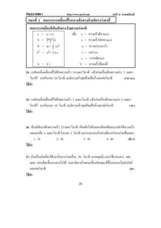 Physics Online I                http://www.pec9.com                    บทที่ 2 การเคลื่อนที่
  ตอนที่ 2 สมการการเคลอนทในแนวเสนตรงดวยอตราเรงคงท่ี
                      ่ื ่ี          ั     
   สมการการเคลอนทเ่ี ปนเสนตรง ดวยความเรงคงที่
              ่ื        
        v = u+at                  เมือ u =
                                     ่            ความเรวตน (m/s)
                                                         ็ 
        S = (u+ v ) t
                 2                        v =     ความเร็วปลาย (m/s)
        S = ut + 1 a t2
                     2                     a =     ความเรง (m/s2)
       v2 = u 2 + 2 a s                    t =    เวลา (s)
                                          s =      การขจัด (m)
        S = Vt                          V =        ความเร็วซึ่งคงที่
24. รถคนหนงเคลอนทไปดวยความเรว 10 เมตร/วินาที แลวเรงเครืองดวยความเรง 5 เมตร/-
        ั ่ึ ่ื ่ี              ็                             ่
   วินาที2 ภายในเวลา 20 วินาที จะมีความเร็วสุดทายเปนกี่ เมตรตอวนาที
                                                                  ิ    (110 m/s)
วธทา
 ิี ํ


25. รถคนหนงเคลอนทไปดวยความเรว 5 เมตร/วินาที แลวเรงเครืองดวยความเรง 8 เมตร/-
        ั ่ึ ่ื ่ี              ็                            ่
   วินาที2 ภายในเวลา 10 วินาที จะมีความเร็วสุดทายเปนกี่ เมตรตอวนาที
                                                                 ิ          ( 85 )
วธทา
 ิี ํ


26. นองบขบรถดวยความเรว 25 เมตร/วินาที เหนเดกวงขามถนนจงเหยยบเบรกทาใหความเรว
       ีั             ็                   ็ ็ ่ิ       ึ ี          ํ          ็
   ลดลงเหลือ 5 เมตร/วินาที ในเวลา 2 วินาที จงหาระยะทางในชวงที่เบรกในหนวยเปนเมตร
       1. 10           2. 20                 3. 30           4. 40            (ขอ 3)
วธทา
 ิี ํ

27. ถาเครองบนตองใชเ วลาในการเรงเครอง 20 วินาที จากหยุดนิ่ง และใชระยะทาง 400
       ่ื ิ                       ่ื
   เมตร กอนที่จะขึ้นจากทางวิ่งได จงหาอตราเรวของเครองบนขณะทขนจากทางวงเทากบก่ี
                                        ั    ็      ่ื ิ     ่ี ้ึ      ่ิ  ั
   เมตรตอวนาที
          ิ                                                                   (40 )
วธทา
 ิี ํ

                                         28
 