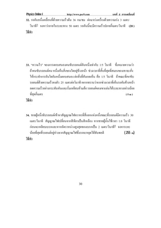 Physics Online I                http://www.pec9.com                  บทที่ 2 การเคลื่อนที่
32. รถคันหนึงเคลือนทีดวยความเร็วตน 36 กม/ชม ตอมาเรงเครองดวยความเรง 3 เมตร/
            ่ ่ ่                                  ่ื             
   วินาที2 จงหาวาภายในระยะทาง 50 เมตร รถคันนี้จะมีความเร็วปลายกี่เมตร/วินาที (20 )
วธทา
 ิี ํ




33. “ความไว” ของการตอบสนองคนขบรถยนตคนหนงเทากบ 1/5 วินาที ซึ่งหมายความวา
                                    ั            ั ่ึ  ั
   ถาคนขับรถยนตคน หนงเหนสงของใดอยขางหนา ชวงเวลาที่สั้นที่สุดที่สมองของเขาจะสั่ง
                        ่ึ ็ ่ิ            ู      
   ใหกระทําการอันใดอันหนึงตอบสนอง ตอสงทสงเกตเหน คือ 1/5 วินาที ถาขณะที่เขาขับ
                           ่               ่ิ ่ี ั    ็
   รถยนตดวยความเร็วคงตัว 25 เมตรตอวนาที อยากทราบวาจากชวงเวลาที่เห็นรถคันขางหนา
                                      ิ
   ลดความเร็วอยางกระทันหันและเริ่มเหยียบหามลอ รถยนตของเขาแลนไดระยะทางอยางนอย
   ที่สุดกี่เมตร                                                             (5m)
วธทา
 ิี ํ


34. ชายผูหนึ่งขับรถยนตเขาหาสัญญาณไฟจราจรที่สี่แยกแหงหนึ่งขณะที่รถยนตมีความเร็ว 30
   เมตร/วินาที สัญญาณไฟเปลี่ยนจากสีเขียวเปนสีเหลือง หากชายผูนั้นใชเวลา 1.0 วินาที
   กอนจะเหยียบเบรกและหากอัตราหนวงสูงสุดของเบรกเปน 2 เมตร/วินาที2 จงหาระยะ
   นอยที่สุดที่รถยนตอยูหางจากสัญญาณไฟซึ่งรถจะหยุดไดทันพอดี                ( 255 m)
วธทา
 ิี ํ




                                          30
 